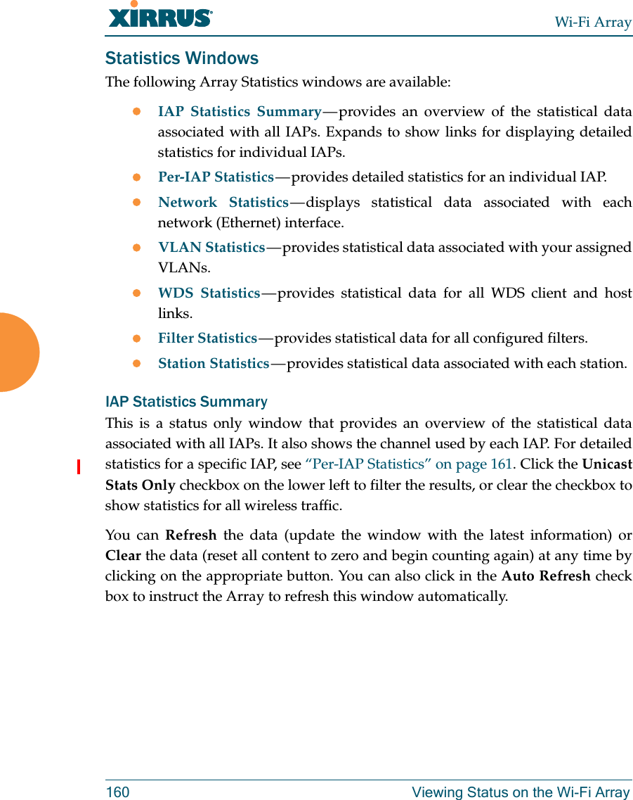 Wi-Fi Array160 Viewing Status on the Wi-Fi ArrayStatistics WindowsThe following Array Statistics windows are available: IAP Statistics Summary — provides  an  overview  of the statistical data associated with all IAPs. Expands to show links for displaying detailed statistics for individual IAPs. Per-IAP Statistics — provides  detailed  statistics for an individual IAP. Network Statistics — displays  statistical  data associated with each network (Ethernet) interface.VLAN Statistics — provides statistical data associated with your assigned VLANs.WDS Statistics — provides  statistical  data  for all WDS client and host links. Filter Statistics — provides statistical data for all configured filters. Station Statistics — provides statistical data associated with each station. IAP Statistics SummaryThis is a status only window that provides an overview of the statistical data associated with all IAPs. It also shows the channel used by each IAP. For detailed statistics for a specific IAP, see “Per-IAP Statistics” on page 161. Click the Unicast Stats Only checkbox on the lower left to filter the results, or clear the checkbox to show statistics for all wireless traffic. You can Refresh the data (update the window with the latest information) or Clear the data (reset all content to zero and begin counting again) at any time by clicking on the appropriate button. You can also click in the Auto Refresh check box to instruct the Array to refresh this window automatically. 