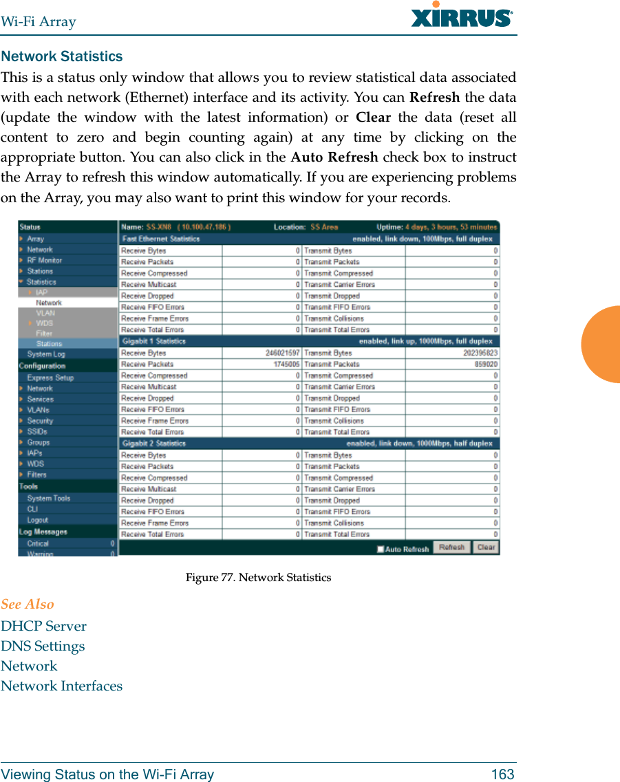 Wi-Fi ArrayViewing Status on the Wi-Fi Array 163Network Statistics This is a status only window that allows you to review statistical data associated with each network (Ethernet) interface and its activity. You can Refresh the data (update the window with the latest information) or Clear the data (reset all content to zero and begin counting again) at any time by clicking on the appropriate button. You can also click in the Auto Refresh check box to instruct the Array to refresh this window automatically. If you are experiencing problems on the Array, you may also want to print this window for your records.Figure 77. Network StatisticsSee AlsoDHCP ServerDNS SettingsNetworkNetwork Interfaces