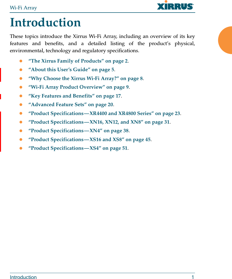 Wi-Fi ArrayIntroduction 1IntroductionThese topics introduce the Xirrus Wi-Fi Array, including an overview of its key features and benefits, and a detailed listing of the product’s physical, environmental, technology and regulatory specifications. “The Xirrus Family of Products” on page 2.“About this User’s Guide” on page 5.“Why Choose the Xirrus Wi-Fi Array?” on page 8.“Wi-Fi Array Product Overview” on page 9.“Key Features and Benefits” on page 17.“Advanced Feature Sets” on page 20.“Product Specifications — XR4400 and XR4800 Series” on page 23. “Product Specifications — XN16, XN12, and XN8” on page 31. “Product Specifications — XN4” on page 38. “Product Specifications — XS16 and XS8” on page 45. “Product Specifications — XS4” on page 51.