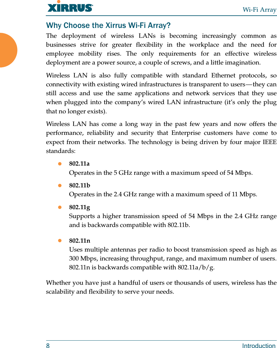 Wi-Fi Array8 IntroductionWhy Choose the Xirrus Wi-Fi Array?The deployment of wireless LANs is becoming increasingly common as businesses strive for greater flexibility in the workplace and the need for employee mobility rises. The only requirements for an effective wireless deployment are a power source, a couple of screws, and a little imagination.Wireless LAN is also fully compatible with standard Ethernet protocols, so connectivity with existing wired infrastructures is transparent to users — they can still access and use the same applications and network services that they use when plugged into the company’s wired LAN infrastructure (it’s only the plug that no longer exists).Wireless LAN has come a long way in the past few years and now offers the performance, reliability and security that Enterprise customers have come to expect from their networks. The technology is being driven by four major IEEE standards:802.11aOperates in the 5 GHz range with a maximum speed of 54 Mbps.802.11bOperates in the 2.4 GHz range with a maximum speed of 11 Mbps. 802.11gSupports a higher transmission speed of 54 Mbps in the 2.4 GHz range and is backwards compatible with 802.11b.802.11nUses multiple antennas per radio to boost transmission speed as high as 300 Mbps, increasing throughput, range, and maximum number of users. 802.11n is backwards compatible with 802.11a/b/g.Whether you have just a handful of users or thousands of users, wireless has the scalability and flexibility to serve your needs.