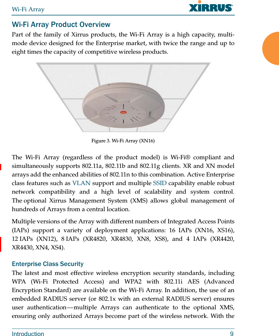 Wi-Fi ArrayIntroduction 9Wi-Fi Array Product OverviewPart of the family of Xirrus products, the Wi-Fi Array is a high capacity, multi-mode device designed for the Enterprise market, with twice the range and up to eight times the capacity of competitive wireless products.Figure 3. Wi-Fi Array (XN16)The Wi-Fi Array (regardless of the product model) is Wi-Fi® compliant and simultaneously supports 802.11a, 802.11b and 802.11g clients. XR and XN model arrays add the enhanced abilities of 802.11n to this combination. Active Enterprise class features such as VLAN support and multiple SSID capability enable robust network compatibility and a high level of scalability and system control. The optional Xirrus Management System (XMS) allows global management of hundreds of Arrays from a central location.Multiple versions of the Array with different numbers of Integrated Access Points (IAPs) support a variety of deployment applications: 16 IAPs (XN16, XS16), 12 IAPs (XN12), 8 IAPs (XR4820, XR4830, XN8, XS8), and 4 IAPs (XR4420, XR4430, XN4, XS4). Enterprise Class SecurityThe latest and most effective wireless encryption security standards, including WPA (Wi-Fi Protected Access) and WPA2 with 802.11i AES (Advanced Encryption Standard) are available on the Wi-Fi Array. In addition, the use of an embedded RADIUS server (or 802.1x with an external RADIUS server) ensures user  authentication — multiple  Arrays  can authenticate to the optional XMS, ensuring only authorized Arrays become part of the wireless network. With the 