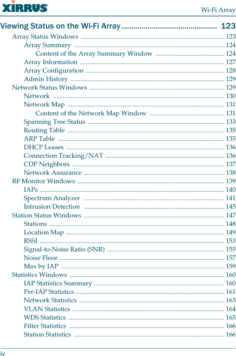 Wi-Fi ArrayivViewing Status on the Wi-Fi Array...............................................  123Array Status Windows ........................................................................................ 123Array Summary  ............................................................................................ 124Content of the Array Summary Window .......................................... 124Array Information  ........................................................................................ 127Array Configuration ..................................................................................... 128Admin History  .............................................................................................. 129Network Status Windows ................................................................................... 129Network ......................................................................................................... 130Network Map  ................................................................................................ 131Content of the Network Map Window  .............................................. 131Spanning Tree Status .................................................................................... 133Routing Table  ................................................................................................ 135ARP Table  ...................................................................................................... 135DHCP Leases ................................................................................................. 136Connection Tracking/NAT ......................................................................... 136CDP Neighbors  ............................................................................................. 137Network Assurance ...................................................................................... 138RF Monitor Windows .......................................................................................... 139IAPs ................................................................................................................. 140Spectrum Analyzer  ...................................................................................... 141Intrusion Detection  ...................................................................................... 145Station Status Windows  ...................................................................................... 147Stations ........................................................................................................... 148Location Map ................................................................................................. 149RSSI ................................................................................................................. 153Signal-to-Noise Ratio (SNR) ........................................................................ 155Noise Floor ..................................................................................................... 157Max by IAP  .................................................................................................... 159Statistics Windows ............................................................................................... 160IAP Statistics Summary ................................................................................ 160Per-IAP Statistics ........................................................................................... 161Network Statistics ......................................................................................... 163VLAN Statistics ............................................................................................. 164WDS Statistics ................................................................................................ 165Filter Statistics  ............................................................................................... 166Station Statistics  ............................................................................................ 166