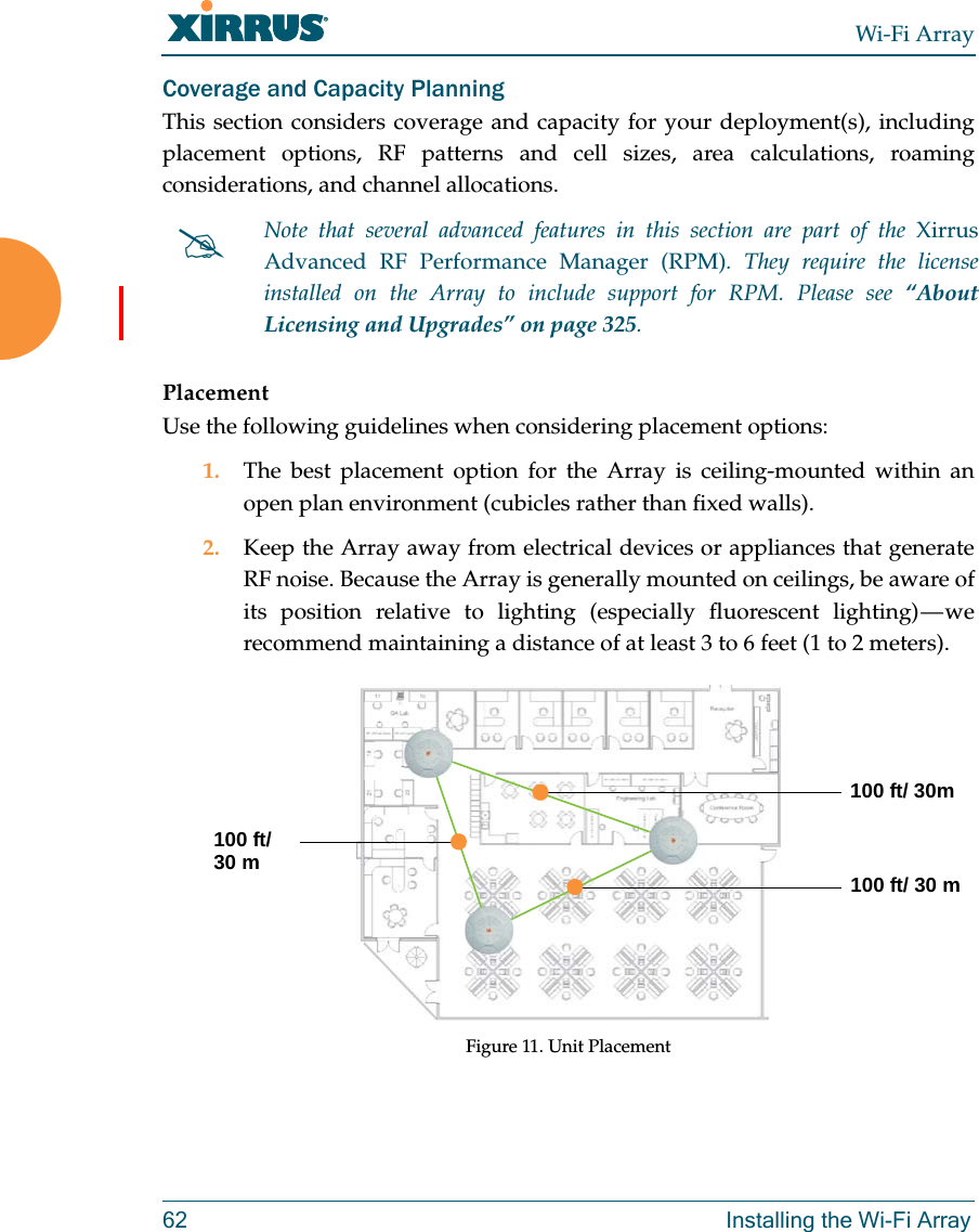 Wi-Fi Array62 Installing the Wi-Fi ArrayCoverage and Capacity PlanningThis section considers coverage and capacity for your deployment(s), including placement options, RF patterns and cell sizes, area calculations, roaming considerations, and channel allocations.PlacementUse the following guidelines when considering placement options:1. The best placement option for the Array is ceiling-mounted within an open plan environment (cubicles rather than fixed walls).2. Keep the Array away from electrical devices or appliances that generate RF noise. Because the Array is generally mounted on ceilings, be aware of its position relative to lighting (especially fluorescent lighting) — we recommend maintaining a distance of at least 3 to 6 feet (1 to 2 meters).Figure 11. Unit PlacementNote that several advanced features in this section are part of the Xirrus Advanced RF Performance Manager (RPM). They require the license installed on the Array to include support for RPM. Please see “About Licensing and Upgrades” on page 325. 100 ft/ 30m100 ft/ 30 m100 ft/30 m