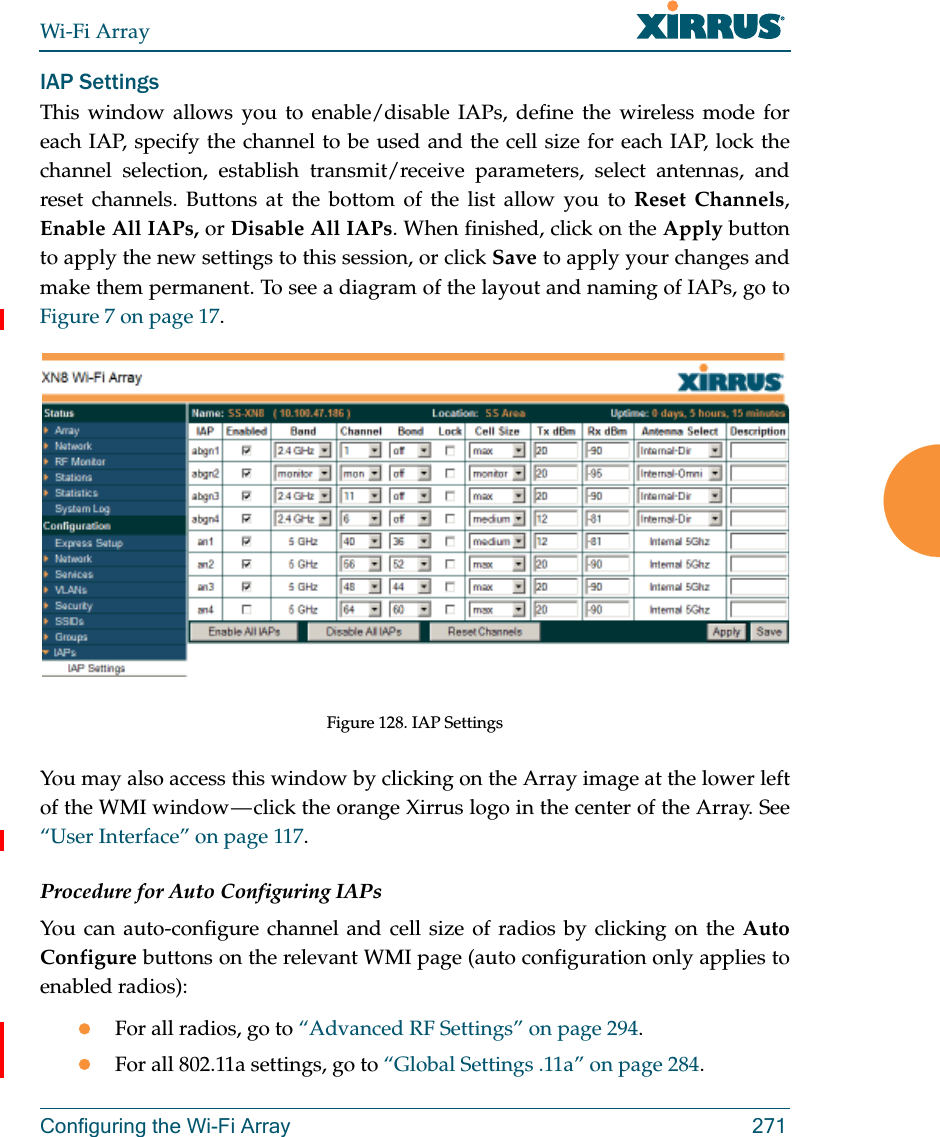 Wi-Fi ArrayConfiguring the Wi-Fi Array 271IAP SettingsThis window allows you to enable/disable IAPs, define the wireless mode for each IAP, specify the channel to be used and the cell size for each IAP, lock the channel selection, establish transmit/receive parameters, select antennas, and reset channels. Buttons at the bottom of the list allow you to Reset Channels, Enable All IAPs, or Disable All IAPs. When finished, click on the Apply button to apply the new settings to this session, or click Save to apply your changes and make them permanent. To see a diagram of the layout and naming of IAPs, go to Figure 7 on page 17. Figure 128. IAP SettingsYou may also access this window by clicking on the Array image at the lower left of the WMI window — click the orange Xirrus logo in the center of the Array. See “User Interface” on page 117. Procedure for Auto Configuring IAPs You can auto-configure channel and cell size of radios by clicking on the Auto Configure buttons on the relevant WMI page (auto configuration only applies to enabled radios):For all radios, go to “Advanced RF Settings” on page 294.For all 802.11a settings, go to “Global Settings .11a” on page 284.