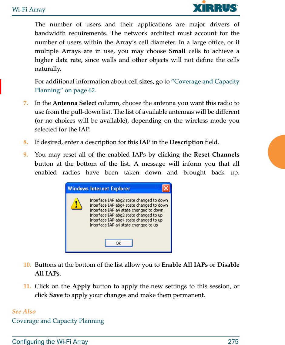 Wi-Fi ArrayConfiguring the Wi-Fi Array 275The number of users and their applications are major drivers of bandwidth requirements. The network architect must account for the number of users within the Array’s cell diameter. In a large office, or if multiple Arrays are in use, you may choose Small cells to achieve a higher data rate, since walls and other objects will not define the cells naturally. For additional information about cell sizes, go to “Coverage and Capacity Planning” on page 62.7. In the Antenna Select column, choose the antenna you want this radio to use from the pull-down list. The list of available antennas will be different (or no choices will be available), depending on the wireless mode you selected for the IAP.8. If desired, enter a description for this IAP in the Description field. 9. You may reset all of the enabled IAPs by clicking the Reset Channelsbutton at the bottom of the list. A message will inform you that all enabled radios have been taken down and brought back up. 10. Buttons at the bottom of the list allow you to Enable All IAPs or Disable All IAPs. 11. Click on the Apply button to apply the new settings to this session, or click Save to apply your changes and make them permanent.See AlsoCoverage and Capacity Planning