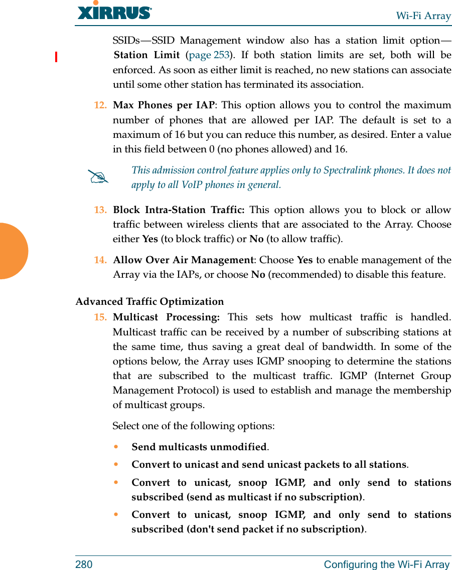 Wi-Fi Array280 Configuring the Wi-Fi ArraySSIDs — SSID Management window also has a station limit option — Station Limit (page 253). If both station limits are set, both will be enforced. As soon as either limit is reached, no new stations can associate until some other station has terminated its association. 12. Max Phones per IAP: This option allows you to control the maximum number of phones that are allowed per IAP. The default is set to a maximum of 16 but you can reduce this number, as desired. Enter a value in this field between 0 (no phones allowed) and 16.13. Block Intra-Station Traffic: This option allows you to block or allow traffic between wireless clients that are associated to the Array. Choose either Yes (to block traffic) or No (to allow traffic).14. Allow Over Air Management: Choose Yes to enable management of the Array via the IAPs, or choose No (recommended) to disable this feature. Advanced Traffic Optimization15. Multicast Processing: This sets how multicast traffic is handled. Multicast traffic can be received by a number of subscribing stations at the same time, thus saving a great deal of bandwidth. In some of the options below, the Array uses IGMP snooping to determine the stations that are subscribed to the multicast traffic. IGMP (Internet Group Management Protocol) is used to establish and manage the membership of multicast groups. Select one of the following options:•Send multicasts unmodified.•Convert to unicast and send unicast packets to all stations.•Convert to unicast, snoop IGMP, and only send to stations subscribed (send as multicast if no subscription).•Convert to unicast, snoop IGMP, and only send to stations subscribed (don&apos;t send packet if no subscription).This admission control feature applies only to Spectralink phones. It does not apply to all VoIP phones in general. 