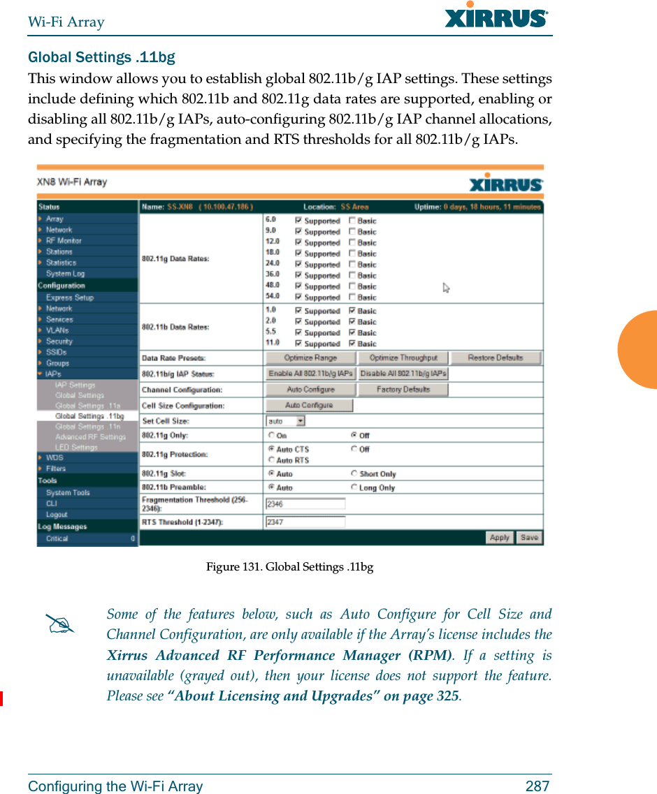 Wi-Fi ArrayConfiguring the Wi-Fi Array 287Global Settings .11bgThis window allows you to establish global 802.11b/g IAP settings. These settings include defining which 802.11b and 802.11g data rates are supported, enabling or disabling all 802.11b/g IAPs, auto-configuring 802.11b/g IAP channel allocations,and specifying the fragmentation and RTS thresholds for all 802.11b/g IAPs.Figure 131. Global Settings .11bgSome of the features below, such as Auto Configure for Cell Size and Channel Configuration, are only available if the Array’s license includes the Xirrus Advanced RF Performance Manager (RPM). If a setting is unavailable (grayed out), then your license does not support the feature. Please see “About Licensing and Upgrades” on page 325.