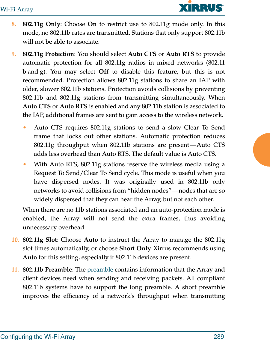 Wi-Fi ArrayConfiguring the Wi-Fi Array 2898. 802.11g Only: Choose On to restrict use to 802.11g mode only. In this mode, no 802.11b rates are transmitted. Stations that only support 802.11b will not be able to associate.9. 802.11g Protection: You should select Auto CTS or Auto RTS to provide automatic protection for all 802.11g radios in mixed networks (802.11 b and g). You may select Off to disable this feature, but this is not recommended. Protection allows 802.11g stations to share an IAP with older, slower 802.11b stations. Protection avoids collisions by preventing 802.11b and 802.11g stations from transmitting simultaneously. When Auto CTS or Auto RTS is enabled and any 802.11b station is associated to the IAP, additional frames are sent to gain access to the wireless network. •Auto CTS requires 802.11g stations to send a slow Clear To Send frame that locks out other stations. Automatic protection reduces 802.11g throughput when 802.11b stations are present — Auto CTS adds less overhead than Auto RTS. The default value is Auto CTS. •With Auto RTS, 802.11g stations reserve the wireless media using a Request To Send/Clear To Send cycle. This mode is useful when you have dispersed nodes. It was originally used in 802.11b only networks to avoid collisions from “hidden nodes” — nodes that are so widely dispersed that they can hear the Array, but not each other. When there are no 11b stations associated and an auto-protection mode is enabled, the Array will not send the extra frames, thus avoiding unnecessary overhead. 10. 802.11g Slot: Choose Auto to instruct the Array to manage the 802.11g slot times automatically, or choose Short Only. Xirrus recommends using Auto for this setting, especially if 802.11b devices are present.11. 802.11b Preamble: The preamble contains information that the Array and client devices need when sending and receiving packets. All compliant 802.11b systems have to support the long preamble. A short preamble improves the efficiency of a network&apos;s throughput when transmitting 