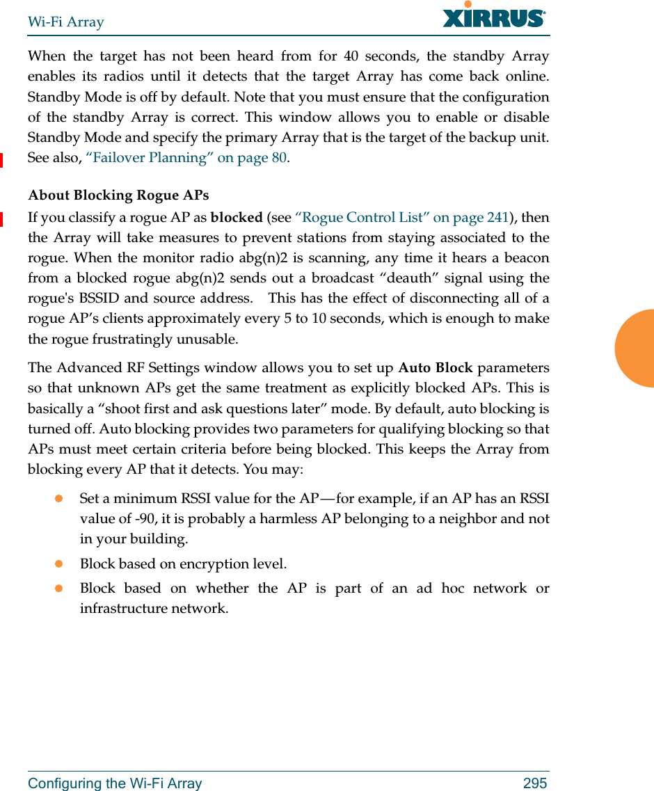 Wi-Fi ArrayConfiguring the Wi-Fi Array 295When the target has not been heard from for 40 seconds, the standby Array enables its radios until it detects that the target Array has come back online. Standby Mode is off by default. Note that you must ensure that the configuration of the standby Array is correct. This window allows you to enable or disable Standby Mode and specify the primary Array that is the target of the backup unit. See also, “Failover Planning” on page 80. About Blocking Rogue APsIf you classify a rogue AP as blocked (see “Rogue Control List” on page 241), then the Array will take measures to prevent stations from staying associated to the rogue. When the monitor radio abg(n)2 is scanning, any time it hears a beacon from a blocked rogue abg(n)2 sends out a broadcast “deauth” signal using the rogue&apos;s BSSID and source address.   This has the effect of disconnecting all of a rogue AP’s clients approximately every 5 to 10 seconds, which is enough to make the rogue frustratingly unusable.The Advanced RF Settings window allows you to set up Auto Block parameters so that unknown APs get the same treatment as explicitly blocked APs. This is basically a “shoot first and ask questions later” mode. By default, auto blocking is turned off. Auto blocking provides two parameters for qualifying blocking so that APs must meet certain criteria before being blocked. This keeps the Array from blocking every AP that it detects. You may:Set a minimum RSSI value for the AP — for example, if an AP has an RSSI value of -90, it is probably a harmless AP belonging to a neighbor and not in your building.Block based on encryption level.Block based on whether the AP is part of an ad hoc network or infrastructure network. 