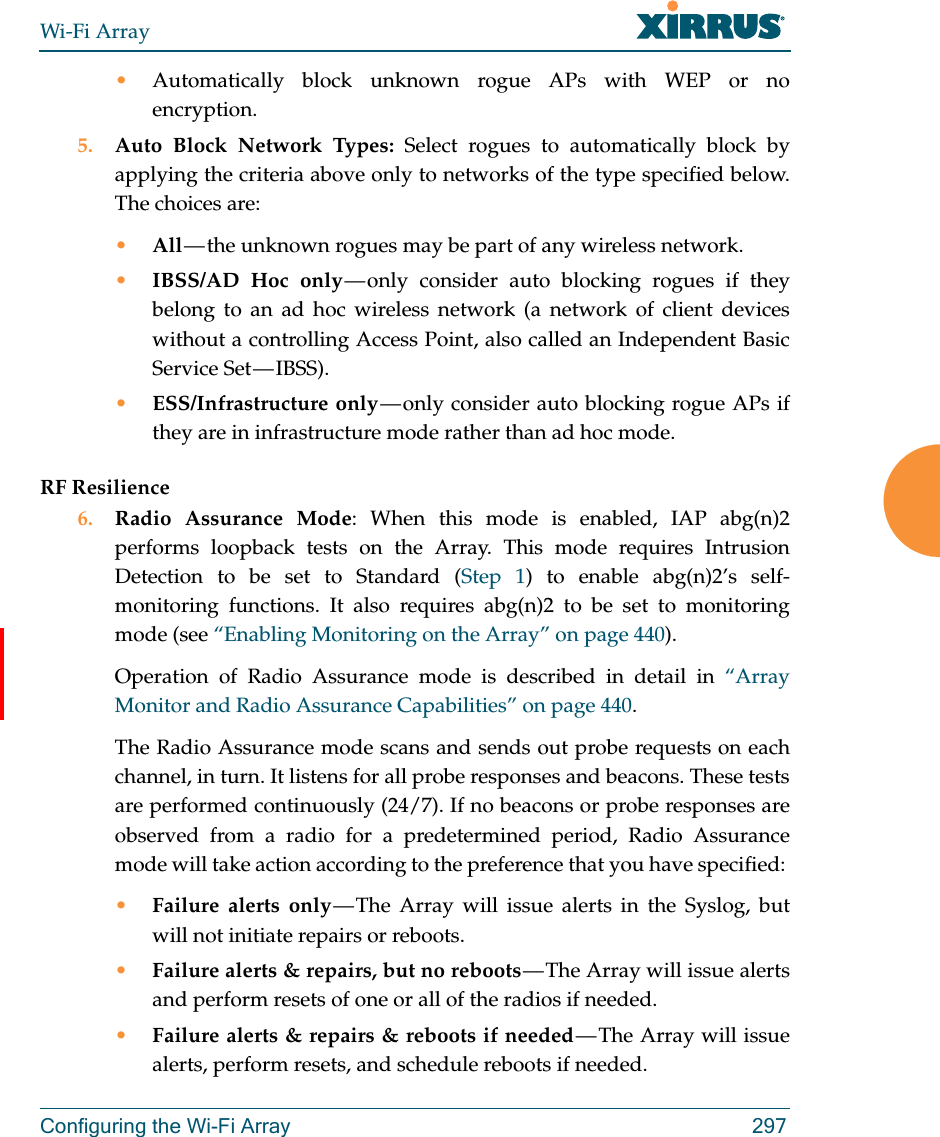 Wi-Fi ArrayConfiguring the Wi-Fi Array 297•Automatically block unknown rogue APs with WEP or no encryption.5. Auto Block Network Types: Select rogues to automatically block by applying the criteria above only to networks of the type specified below. The choices are: •All — the unknown rogues may be part of any wireless network.•IBSS/AD Hoc only — only consider auto blocking rogues if they belong to an ad hoc wireless network (a network of client devices without a controlling Access Point, also called an Independent Basic Service Set — IBSS).•ESS/Infrastructure only — only consider auto blocking rogue APs if they are in infrastructure mode rather than ad hoc mode.RF Resilience6. Radio Assurance Mode: When this mode is enabled, IAP abg(n)2 performs loopback tests on the Array. This mode requires Intrusion Detection to be set to Standard (Step 1) to enable abg(n)2’s self-monitoring functions. It also requires abg(n)2 to be set to monitoring mode (see “Enabling Monitoring on the Array” on page 440). Operation of Radio Assurance mode is described in detail in “Array Monitor and Radio Assurance Capabilities” on page 440. The Radio Assurance mode scans and sends out probe requests on each channel, in turn. It listens for all probe responses and beacons. These tests are performed continuously (24/7). If no beacons or probe responses are observed from a radio for a predetermined period, Radio Assurance mode will take action according to the preference that you have specified: •Failure alerts only — The Array will issue alerts in the Syslog, but will not initiate repairs or reboots.•Failure alerts &amp; repairs, but no reboots — The  Array  will  issue  alerts and perform resets of one or all of the radios if needed. •Failure alerts &amp; repairs &amp; reboots if needed — The Array will issue alerts, perform resets, and schedule reboots if needed. 