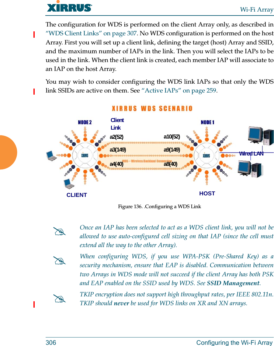 Wi-Fi Array306 Configuring the Wi-Fi ArrayThe configuration for WDS is performed on the client Array only, as described in “WDS Client Links” on page 307. No WDS configuration is performed on the host Array. First you will set up a client link, defining the target (host) Array and SSID, and the maximum number of IAPs in the link. Then you will select the IAPs to be used in the link. When the client link is created, each member IAP will associate to an IAP on the host Array. You may wish to consider configuring the WDS link IAPs so that only the WDS link SSIDs are active on them. See “Active IAPs” on page 259. Figure 136. .Configuring a WDS Link Once an IAP has been selected to act as a WDS client link, you will not be allowed to use auto-configured cell sizing on that IAP (since the cell must extend all the way to the other Array). When configuring WDS, if you use WPA-PSK (Pre-Shared Key) as a security mechanism, ensure that EAP is disabled. Communication between two Arrays in WDS mode will not succeed if the client Array has both PSK and EAP enabled on the SSID used by WDS. See SSID Management. TKIP encryption does not support high throughput rates, per IEEE 802.11n. TKIP should never be used for WDS links on XR and XN arrays. a2(52)a3(149)a4(40)a10(52)a9(149)a8(40)CLIENT HOSTWired LANClient Link