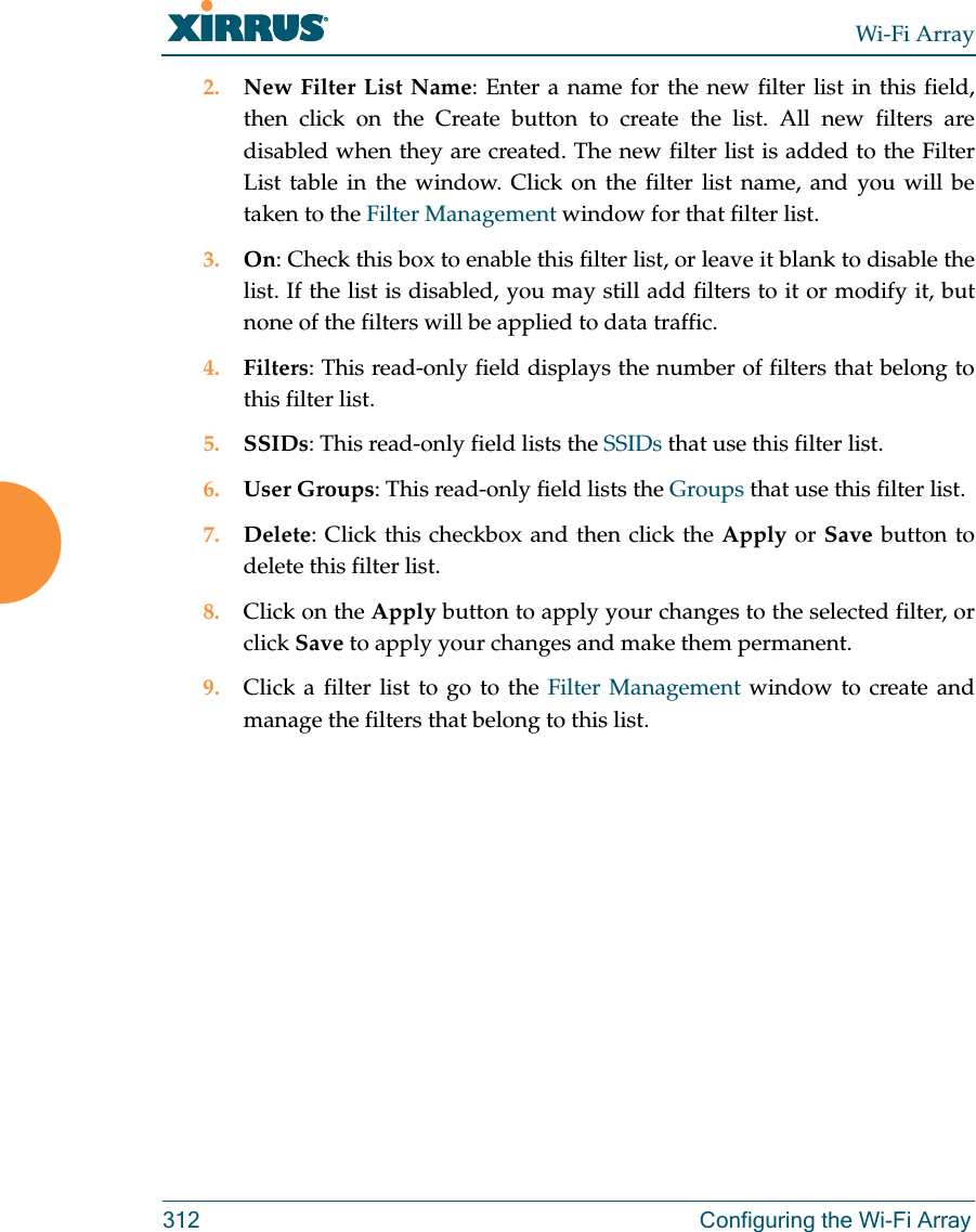 Wi-Fi Array312 Configuring the Wi-Fi Array2. New Filter List Name: Enter a name for the new filter list in this field, then click on the Create button to create the list. All new filters are disabled when they are created. The new filter list is added to the Filter List table in the window. Click on the filter list name, and you will be taken to the Filter Management window for that filter list.3. On: Check this box to enable this filter list, or leave it blank to disable the list. If the list is disabled, you may still add filters to it or modify it, but none of the filters will be applied to data traffic. 4. Filters: This read-only field displays the number of filters that belong to this filter list.5. SSIDs: This read-only field lists the SSIDs that use this filter list.6. User Groups: This read-only field lists the Groups that use this filter list.7. Delete: Click this checkbox and then click the Apply or Save button to delete this filter list.8. Click on the Apply button to apply your changes to the selected filter, or click Save to apply your changes and make them permanent.9. Click a filter list to go to the Filter Management window to create and manage the filters that belong to this list. 