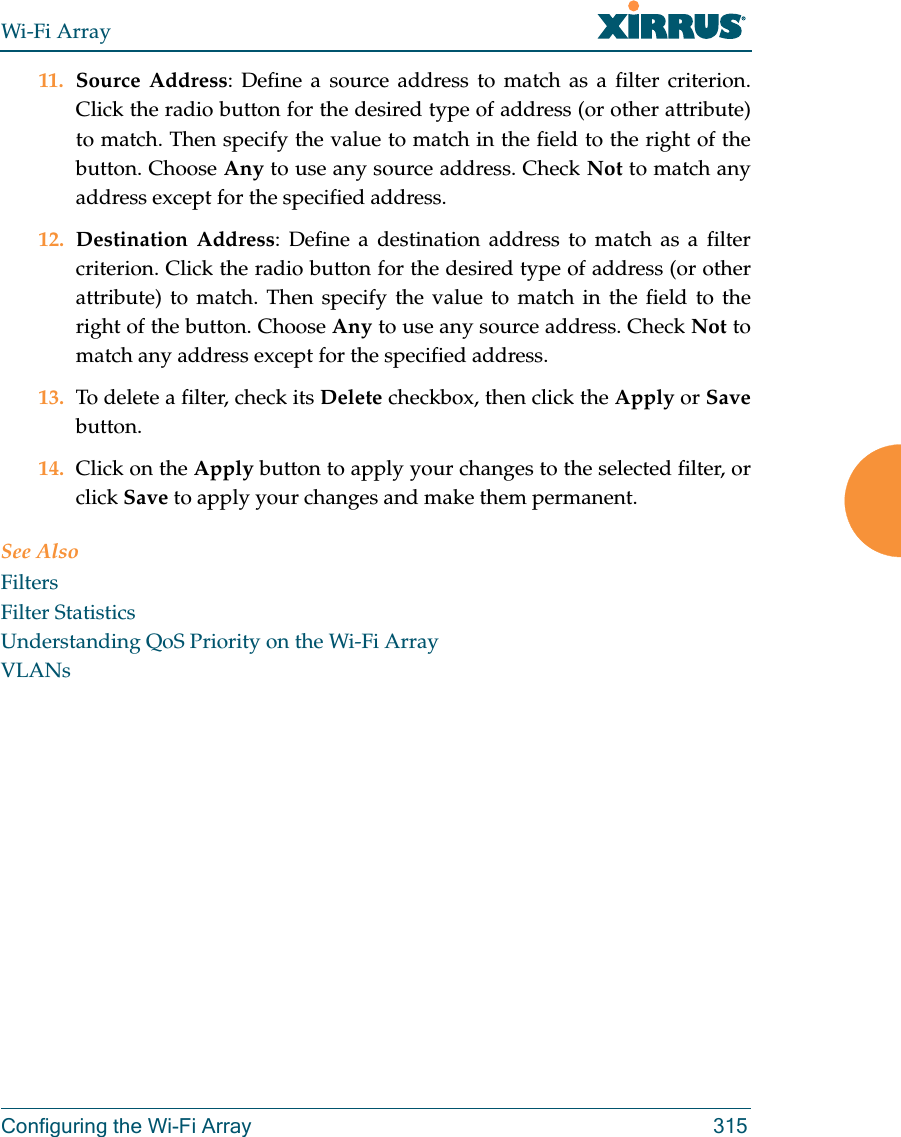 Wi-Fi ArrayConfiguring the Wi-Fi Array 31511. Source Address: Define a source address to match as a filter criterion. Click the radio button for the desired type of address (or other attribute) to match. Then specify the value to match in the field to the right of the button. Choose Any to use any source address. Check Not to match any address except for the specified address.12. Destination Address: Define a destination address to match as a filter criterion. Click the radio button for the desired type of address (or other attribute) to match. Then specify the value to match in the field to the right of the button. Choose Any to use any source address. Check Not to match any address except for the specified address.13. To delete a filter, check its Delete checkbox, then click the Apply or Savebutton. 14. Click on the Apply button to apply your changes to the selected filter, or click Save to apply your changes and make them permanent.See AlsoFiltersFilter StatisticsUnderstanding QoS Priority on the Wi-Fi ArrayVLANs