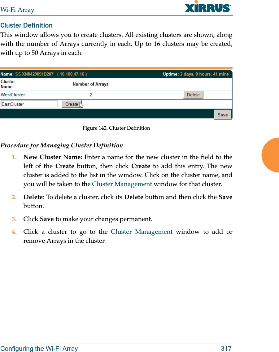 Wi-Fi ArrayConfiguring the Wi-Fi Array 317Cluster Definition This window allows you to create clusters. All existing clusters are shown, along with the number of Arrays currently in each. Up to 16 clusters may be created, with up to 50 Arrays in each. Figure 142. Cluster DefinitionProcedure for Managing Cluster Definition1. New Cluster Name: Enter a name for the new cluster in the field to the left of the Create button, then click Create to add this entry. The new cluster is added to the list in the window. Click on the cluster name, and you will be taken to the Cluster Management window for that cluster.2. Delete: To delete a cluster, click its Delete button and then click the Savebutton.3. Click Save to make your changes permanent.4. Click a cluster to go to the Cluster Management window to add or remove Arrays in the cluster. 