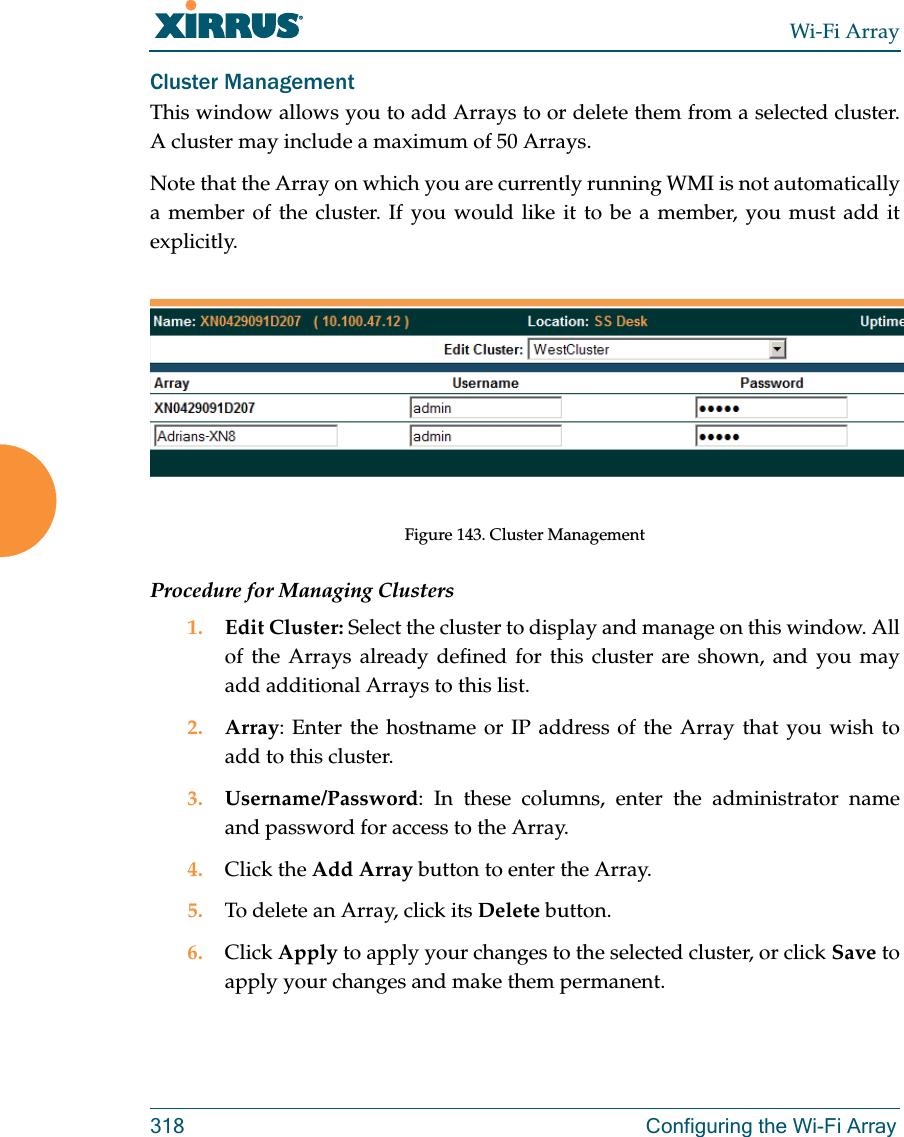 Wi-Fi Array318 Configuring the Wi-Fi ArrayCluster Management This window allows you to add Arrays to or delete them from a selected cluster. A cluster may include a maximum of 50 Arrays. Note that the Array on which you are currently running WMI is not automatically a member of the cluster. If you would like it to be a member, you must add it explicitly. Figure 143. Cluster ManagementProcedure for Managing Clusters1. Edit Cluster: Select the cluster to display and manage on this window. All of the Arrays already defined for this cluster are shown, and you may add additional Arrays to this list.2. Array: Enter the hostname or IP address of the Array that you wish to add to this cluster. 3. Username/Password: In these columns, enter the administrator name and password for access to the Array. 4. Click the Add Array button to enter the Array. 5. To delete an Array, click its Delete button. 6. Click Apply to apply your changes to the selected cluster, or click Save to apply your changes and make them permanent.