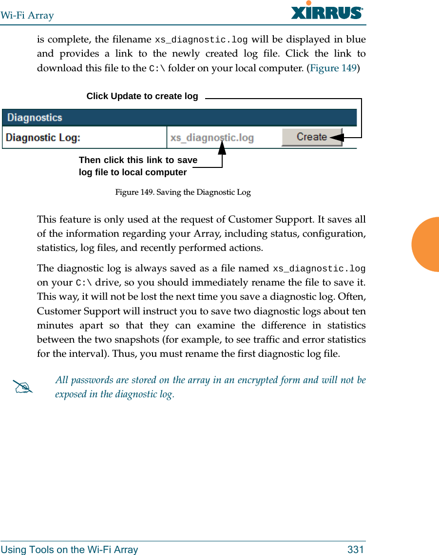 Wi-Fi ArrayUsing Tools on the Wi-Fi Array 331is complete, the filename xs_diagnostic.log will be displayed in blue and provides a link to the newly created log file. Click the link to download this file to the C:\ folder on your local computer. (Figure 149) Figure 149. Saving the Diagnostic LogThis feature is only used at the request of Customer Support. It saves all of the information regarding your Array, including status, configuration, statistics, log files, and recently performed actions. The diagnostic log is always saved as a file named xs_diagnostic.logon your C:\ drive, so you should immediately rename the file to save it. This way, it will not be lost the next time you save a diagnostic log. Often, Customer Support will instruct you to save two diagnostic logs about ten minutes apart so that they can examine the difference in statistics between the two snapshots (for example, to see traffic and error statistics for the interval). Thus, you must rename the first diagnostic log file. All passwords are stored on the array in an encrypted form and will not be exposed in the diagnostic log. Click Update to create logThen click this link to save log file to local computer