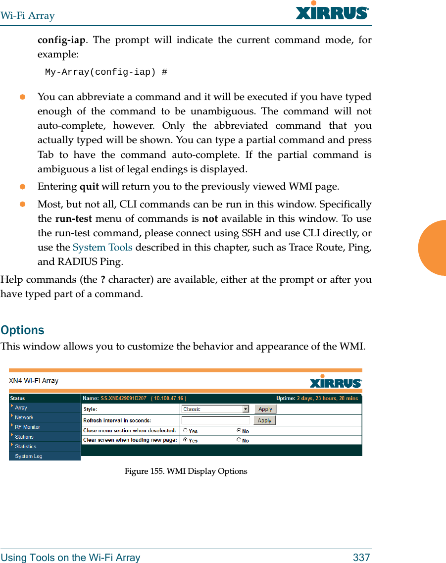 Wi-Fi ArrayUsing Tools on the Wi-Fi Array 337config-iap. The prompt will indicate the current command mode, for example:My-Array(config-iap) # You can abbreviate a command and it will be executed if you have typed enough of the command to be unambiguous. The command will not auto-complete, however. Only the abbreviated command that you actually typed will be shown. You can type a partial command and press Tab to have the command auto-complete. If the partial command is ambiguous a list of legal endings is displayed. Entering quit will return you to the previously viewed WMI page.Most, but not all, CLI commands can be run in this window. Specifically the run-test menu of commands is not available in this window. To use the run-test command, please connect using SSH and use CLI directly, or use the System Tools described in this chapter, such as Trace Route, Ping, and RADIUS Ping. Help commands (the ? character) are available, either at the prompt or after you have typed part of a command. OptionsThis window allows you to customize the behavior and appearance of the WMI.Figure 155. WMI Display Options