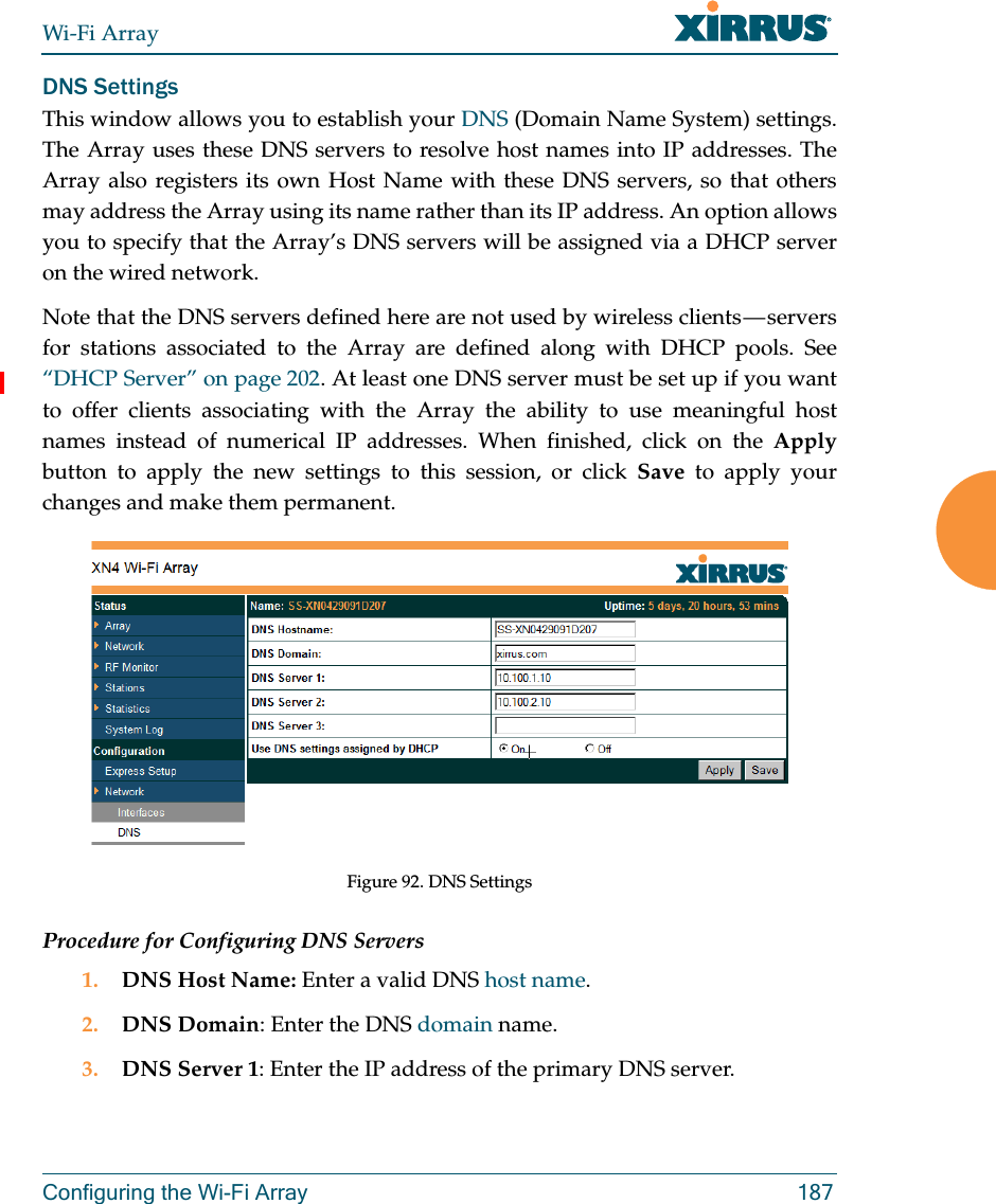 Wi-Fi ArrayConfiguring the Wi-Fi Array 187DNS SettingsThis window allows you to establish your DNS (Domain Name System) settings. The Array uses these DNS servers to resolve host names into IP addresses. The Array also registers its own Host Name with these DNS servers, so that others may address the Array using its name rather than its IP address. An option allows you to specify that the Array’s DNS servers will be assigned via a DHCP server on the wired network. Note that the DNS servers defined here are not used by wireless clients — servers for stations associated to the Array are defined along with DHCP pools. See “DHCP Server” on page 202. At least one DNS server must be set up if you want to offer clients associating with the Array the ability to use meaningful host names instead of numerical IP addresses. When finished, click on the Applybutton to apply the new settings to this session, or click Save to apply your changes and make them permanent.Figure 92. DNS SettingsProcedure for Configuring DNS Servers1. DNS Host Name: Enter a valid DNS host name. 2. DNS Domain: Enter the DNS domain name.3. DNS Server 1: Enter the IP address of the primary DNS server.