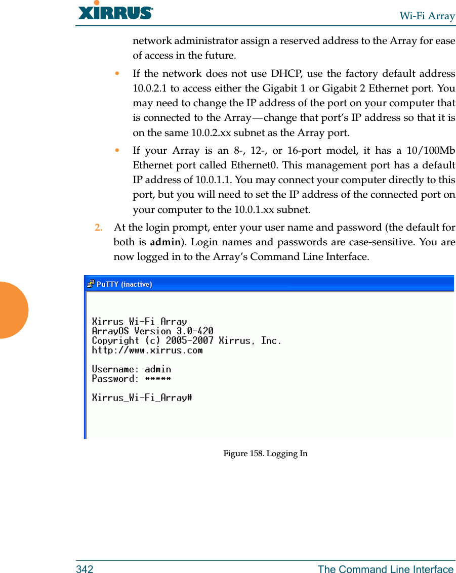 Wi-Fi Array342 The Command Line Interfacenetwork administrator assign a reserved address to the Array for ease of access in the future.•If the network does not use DHCP, use the factory default address 10.0.2.1 to access either the Gigabit 1 or Gigabit 2 Ethernet port. You may need to change the IP address of the port on your computer that is connected to the Array — change that port’s IP address so that it is on the same 10.0.2.xx subnet as the Array port.•If your Array is an 8-, 12-, or 16-port model, it has a 10/100Mb Ethernet port called Ethernet0. This management port has a default IP address of 10.0.1.1. You may connect your computer directly to this port, but you will need to set the IP address of the connected port on your computer to the 10.0.1.xx subnet.2. At the login prompt, enter your user name and password (the default for both is admin). Login names and passwords are case-sensitive. You are now logged in to the Array’s Command Line Interface.Figure 158. Logging In