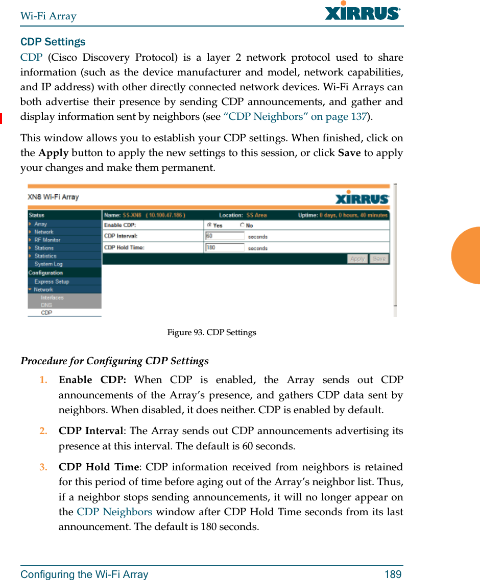 Wi-Fi ArrayConfiguring the Wi-Fi Array 189CDP Settings CDP  (Cisco Discovery Protocol) is a layer 2 network protocol used to share information (such as the device manufacturer and model, network capabilities, and IP address) with other directly connected network devices. Wi-Fi Arrays can both advertise their presence by sending CDP announcements, and gather and display information sent by neighbors (see “CDP Neighbors” on page 137).This window allows you to establish your CDP settings. When finished, click on the Apply button to apply the new settings to this session, or click Save to apply your changes and make them permanent.Figure 93. CDP SettingsProcedure for Configuring CDP Settings 1. Enable CDP: When CDP is enabled, the Array sends out CDP announcements of the Array’s presence, and gathers CDP data sent by neighbors. When disabled, it does neither. CDP is enabled by default. 2. CDP Interval: The Array sends out CDP announcements advertising its presence at this interval. The default is 60 seconds.3. CDP Hold Time: CDP information received from neighbors is retained for this period of time before aging out of the Array’s neighbor list. Thus, if a neighbor stops sending announcements, it will no longer appear on the CDP Neighbors window after CDP Hold Time seconds from its last announcement. The default is 180 seconds. 