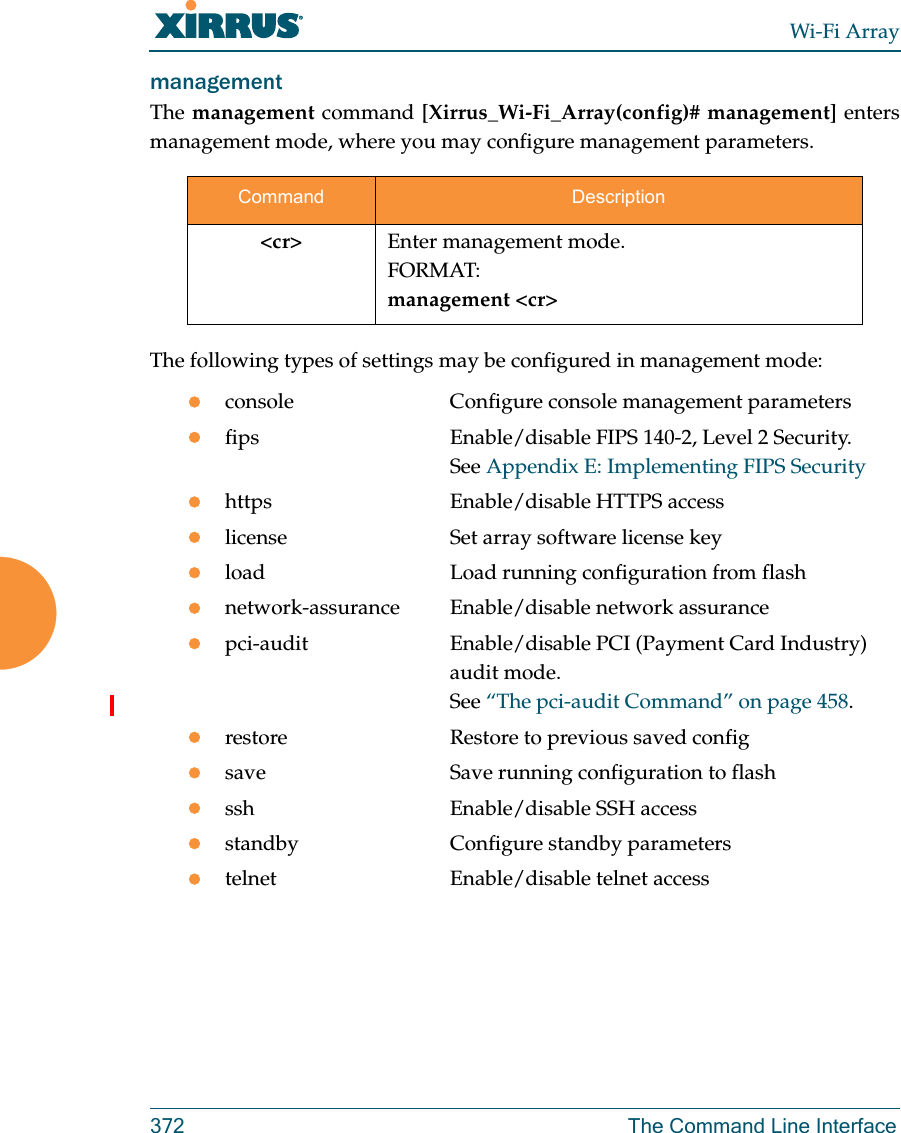 Wi-Fi Array372 The Command Line Interfacemanagement The management command [Xirrus_Wi-Fi_Array(config)# management] enters management mode, where you may configure management parameters.The following types of settings may be configured in management mode:console             Configure console management parametersfips                Enable/disable FIPS 140-2, Level 2 Security. See Appendix E: Implementing FIPS Securityhttps               Enable/disable HTTPS accesslicense             Set array software license keyload                Load running configuration from flashnetwork-assurance Enable/disable network assurancepci-audit           Enable/disable PCI (Payment Card Industry)audit mode. See “The pci-audit Command” on page 458.restore             Restore to previous saved configsave                Save running configuration to flashssh                 Enable/disable SSH accessstandby             Configure standby parameterstelnet              Enable/disable telnet accessCommand Description&lt;cr&gt; Enter management mode.FORMAT:management &lt;cr&gt;