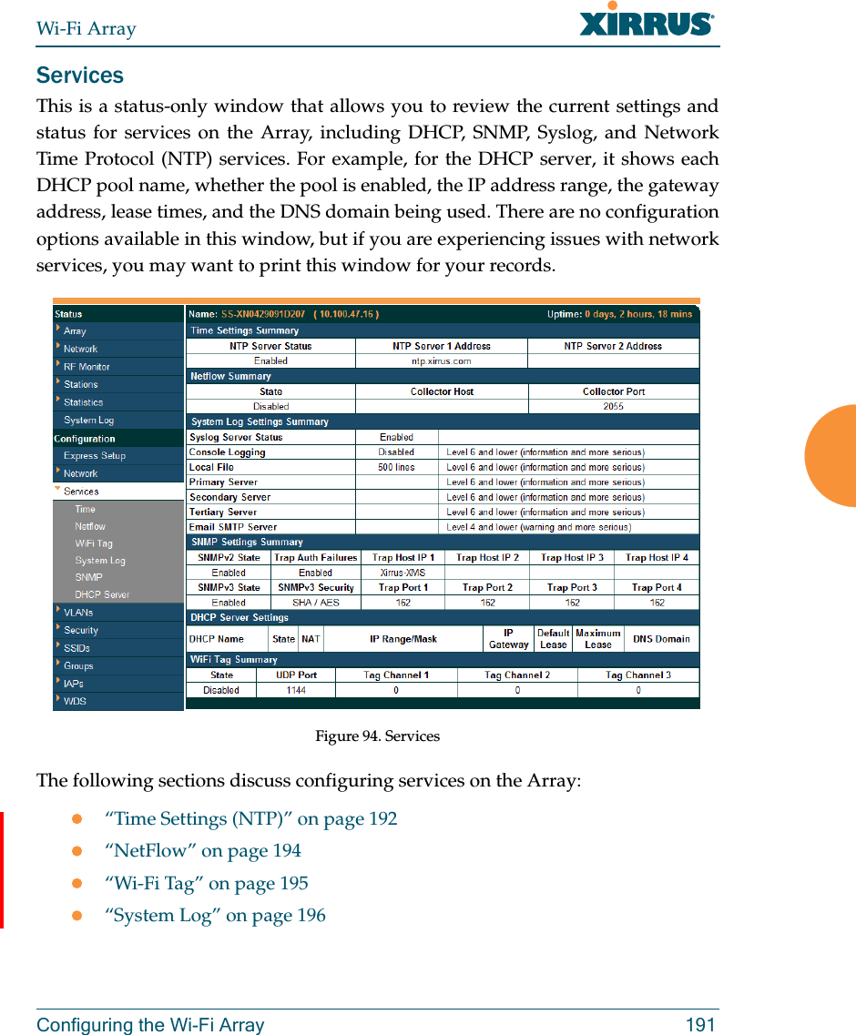 Wi-Fi ArrayConfiguring the Wi-Fi Array 191ServicesThis is a status-only window that allows you to review the current settings and status for services on the Array, including DHCP, SNMP, Syslog, and Network Time Protocol (NTP) services. For example, for the DHCP server, it shows each DHCP pool name, whether the pool is enabled, the IP address range, the gateway address, lease times, and the DNS domain being used. There are no configuration options available in this window, but if you are experiencing issues with network services, you may want to print this window for your records. Figure 94. Services The following sections discuss configuring services on the Array:“Time Settings (NTP)” on page 192“NetFlow” on page 194“Wi-Fi Tag” on page 195“System Log” on page 196