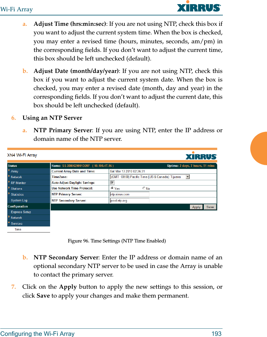 Wi-Fi ArrayConfiguring the Wi-Fi Array 193a. Adjust Time (hrs:min:sec): If you are not using NTP, check this box if you want to adjust the current system time. When the box is checked, you may enter a revised time (hours, minutes, seconds, am/pm) in the corresponding fields. If you don’t want to adjust the current time, this box should be left unchecked (default).b. Adjust Date (month/day/year): If you are not using NTP, check this box if you want to adjust the current system date. When the box is checked, you may enter a revised date (month, day and year) in the corresponding fields. If you don’t want to adjust the current date, this box should be left unchecked (default).6. Using an NTP Server a. NTP Primary Server: If you are using NTP, enter the IP address or domain name of the NTP server.Figure 96. Time Settings (NTP Time Enabled)b. NTP Secondary Server: Enter the IP address or domain name of an optional secondary NTP server to be used in case the Array is unable to contact the primary server.7. Click on the Apply button to apply the new settings to this session, or click Save to apply your changes and make them permanent.