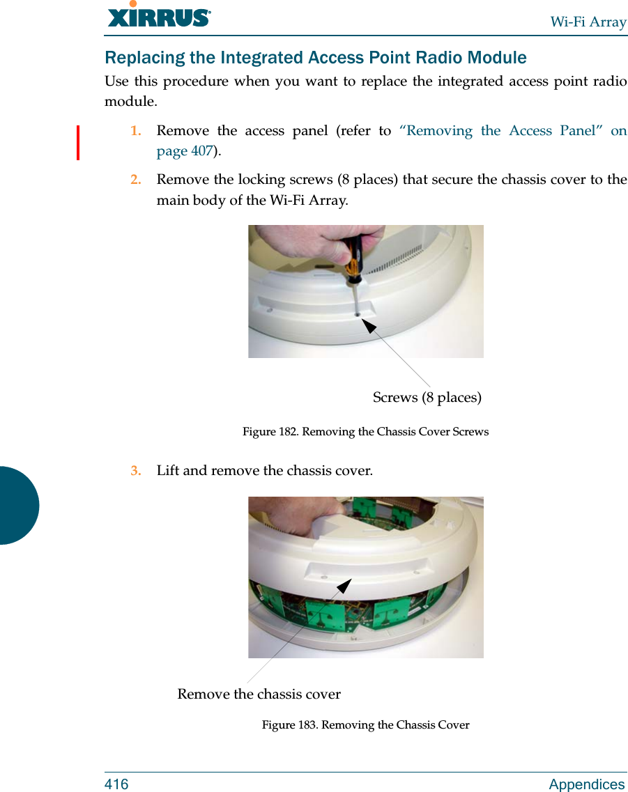Wi-Fi Array416 AppendicesReplacing the Integrated Access Point Radio ModuleUse this procedure when you want to replace the integrated access point radio module.1. Remove the access panel (refer to “Removing the Access Panel” on page 407).2. Remove the locking screws (8 places) that secure the chassis cover to the main body of the Wi-Fi Array.Figure 182. Removing the Chassis Cover Screws3. Lift and remove the chassis cover.Figure 183. Removing the Chassis CoverScrews (8 places)Remove the chassis cover