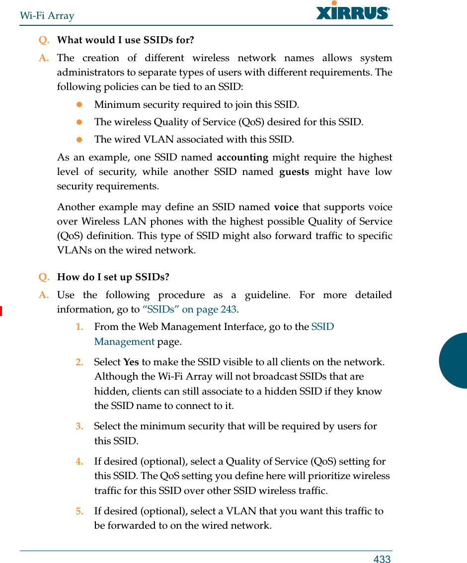 Wi-Fi Array433Q. What would I use SSIDs for?A. The creation of different wireless network names allows system administrators to separate types of users with different requirements. The following policies can be tied to an SSID:Minimum security required to join this SSID.The wireless Quality of Service (QoS) desired for this SSID.The wired VLAN associated with this SSID.As an example, one SSID named accounting might require the highest level of security, while another SSID named guests might have low security requirements.Another example may define an SSID named voice that supports voice over Wireless LAN phones with the highest possible Quality of Service (QoS) definition. This type of SSID might also forward traffic to specific VLANs on the wired network.Q. How do I set up SSIDs?A. Use the following procedure as a guideline. For more detailed information, go to “SSIDs” on page 243.1. From the Web Management Interface, go to the SSID Management page.2. Select Yes to make the SSID visible to all clients on the network. Although the Wi-Fi Array will not broadcast SSIDs that are hidden, clients can still associate to a hidden SSID if they know the SSID name to connect to it.3. Select the minimum security that will be required by users for this SSID.4. If desired (optional), select a Quality of Service (QoS) setting for this SSID. The QoS setting you define here will prioritize wireless traffic for this SSID over other SSID wireless traffic.5. If desired (optional), select a VLAN that you want this traffic to be forwarded to on the wired network.