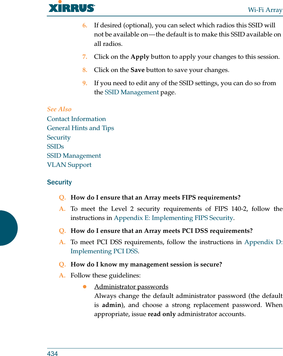 Wi-Fi Array4346. If desired (optional), you can select which radios this SSID will not be available on — the default is to make this SSID available on all radios.7. Click on the Apply button to apply your changes to this session.8. Click on the Save button to save your changes.9. If you need to edit any of the SSID settings, you can do so from the SSID Management page.See AlsoContact InformationGeneral Hints and TipsSecuritySSIDsSSID ManagementVLAN SupportSecurityQ. How do I ensure that an Array meets FIPS requirements?A. To meet the Level 2 security requirements of FIPS 140-2, follow the instructions in Appendix E: Implementing FIPS Security.Q. How do I ensure that an Array meets PCI DSS requirements?A. To meet PCI DSS requirements, follow the instructions in Appendix D: Implementing PCI DSS.Q. How do I know my management session is secure?A. Follow these guidelines:Administrator passwordsAlways change the default administrator password (the default is  admin), and choose a strong replacement password. When appropriate, issue read only administrator accounts.