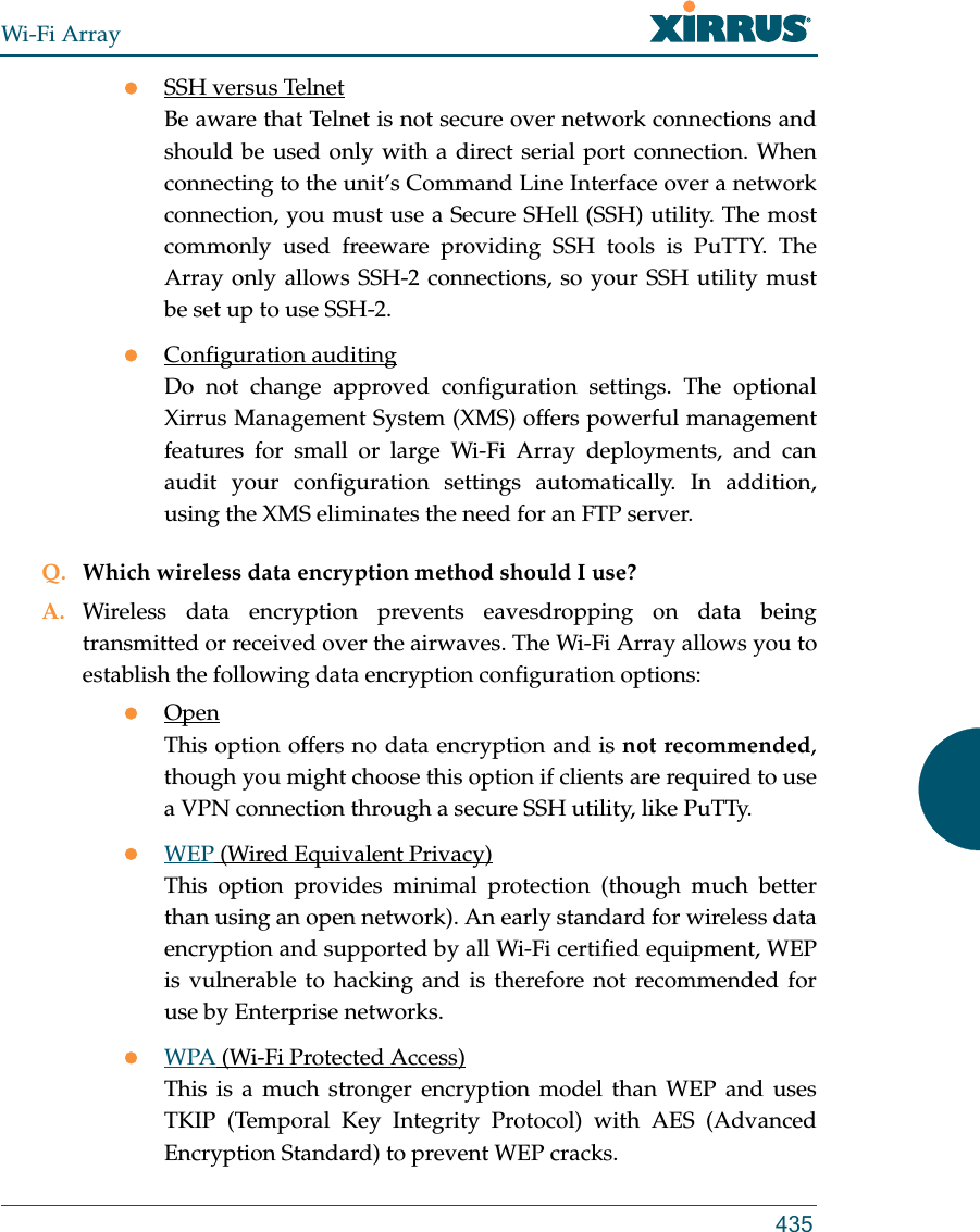 Wi-Fi Array435SSH versus TelnetBe aware that Telnet is not secure over network connections and should be used only with a direct serial port connection. When connecting to the unit’s Command Line Interface over a network connection, you must use a Secure SHell (SSH) utility. The most commonly used freeware providing SSH tools is PuTTY. The Array only allows SSH-2 connections, so your SSH utility must be set up to use SSH-2. Configuration auditingDo not change approved configuration settings. The optional Xirrus Management System (XMS) offers powerful management features for small or large Wi-Fi Array deployments, and can audit your configuration settings automatically. In addition, using the XMS eliminates the need for an FTP server.Q. Which wireless data encryption method should I use?A. Wireless data encryption prevents eavesdropping on data being transmitted or received over the airwaves. The Wi-Fi Array allows you to establish the following data encryption configuration options:OpenThis option offers no data encryption and is not recommended, though you might choose this option if clients are required to use a VPN connection through a secure SSH utility, like PuTTy.WEP (Wired Equivalent Privacy)This option provides minimal protection (though much better than using an open network). An early standard for wireless data encryption and supported by all Wi-Fi certified equipment, WEP is vulnerable to hacking and is therefore not recommended for use by Enterprise networks.WPA (Wi-Fi Protected Access)This is a much stronger encryption model than WEP and uses TKIP (Temporal Key Integrity Protocol) with AES (Advanced Encryption Standard) to prevent WEP cracks.