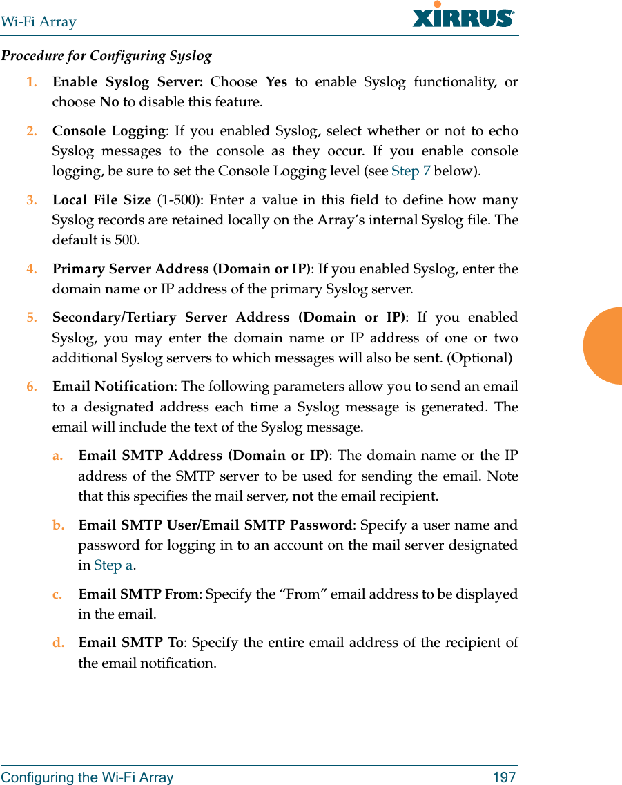 Wi-Fi ArrayConfiguring the Wi-Fi Array 197Procedure for Configuring Syslog1. Enable Syslog Server: Choose  Yes to enable Syslog functionality, or choose No to disable this feature.2. Console Logging: If you enabled Syslog, select whether or not to echo Syslog messages to the console as they occur. If you enable console logging, be sure to set the Console Logging level (see Step 7 below). 3. Local File Size (1-500): Enter a value in this field to define how many Syslog records are retained locally on the Array’s internal Syslog file. The default is 500.4. Primary Server Address (Domain or IP): If you enabled Syslog, enter the domain name or IP address of the primary Syslog server.5. Secondary/Tertiary Server Address (Domain or IP): If you enabled Syslog, you may enter the domain name or IP address of one or two additional Syslog servers to which messages will also be sent. (Optional) 6. Email Notification: The following parameters allow you to send an email to a designated address each time a Syslog message is generated. The email will include the text of the Syslog message. a. Email SMTP Address (Domain or IP): The domain name or the IP address of the SMTP server to be used for sending the email. Note that this specifies the mail server, not the email recipient. b. Email SMTP User/Email SMTP Password: Specify a user name and password for logging in to an account on the mail server designated in Step a. c. Email SMTP From: Specify the “From” email address to be displayed in the email.d. Email SMTP To: Specify the entire email address of the recipient of the email notification.