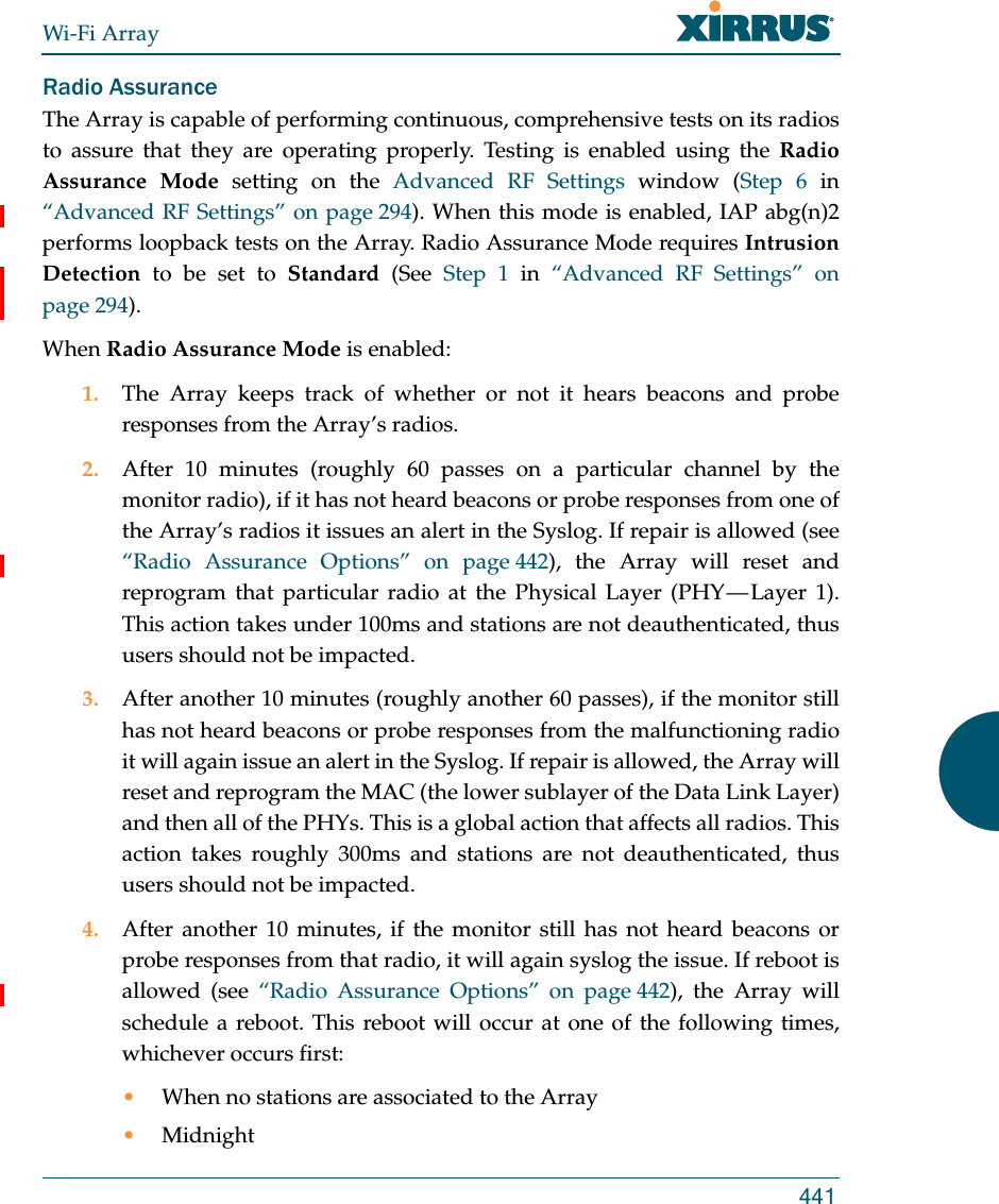 Wi-Fi Array441Radio AssuranceThe Array is capable of performing continuous, comprehensive tests on its radios to assure that they are operating properly. Testing is enabled using the Radio Assurance Mode setting on the Advanced RF Settings window (Step 6 in “Advanced RF Settings” on page 294). When this mode is enabled, IAP abg(n)2performs loopback tests on the Array. Radio Assurance Mode requires Intrusion Detection to be set to Standard (See Step 1 in “Advanced RF Settings” on page 294). When Radio Assurance Mode is enabled:1. The Array keeps track of whether or not it hears beacons and probe responses from the Array’s radios. 2. After 10 minutes (roughly 60 passes on a particular channel by the monitor radio), if it has not heard beacons or probe responses from one of the Array’s radios it issues an alert in the Syslog. If repair is allowed (see “Radio Assurance Options” on page 442), the Array will reset and reprogram that particular radio at the Physical Layer (PHY — Layer 1). This action takes under 100ms and stations are not deauthenticated, thus users should not be impacted.3. After another 10 minutes (roughly another 60 passes), if the monitor still has not heard beacons or probe responses from the malfunctioning radio it will again issue an alert in the Syslog. If repair is allowed, the Array will reset and reprogram the MAC (the lower sublayer of the Data Link Layer) and then all of the PHYs. This is a global action that affects all radios. This action takes roughly 300ms and stations are not deauthenticated, thus users should not be impacted.4. After another 10 minutes, if the monitor still has not heard beacons or probe responses from that radio, it will again syslog the issue. If reboot is allowed (see “Radio Assurance Options” on page 442), the Array will schedule a reboot. This reboot will occur at one of the following times, whichever occurs first:•When no stations are associated to the Array•Midnight