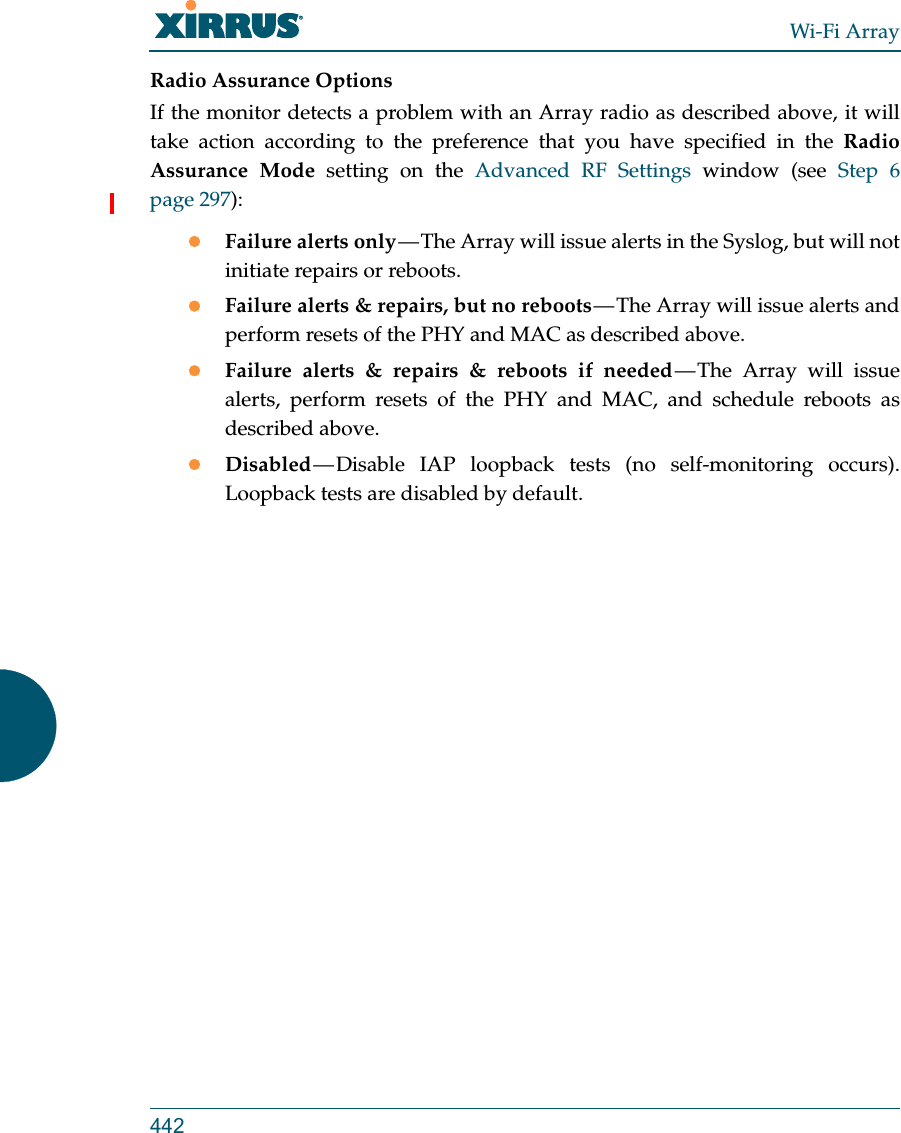 Wi-Fi Array442Radio Assurance OptionsIf the monitor detects a problem with an Array radio as described above, it will take action according to the preference that you have specified in the Radio Assurance Mode setting on the Advanced RF Settings window (see Step 6 page 297):Failure alerts only — The Array will issue alerts in the Syslog, but will not initiate repairs or reboots.Failure alerts &amp; repairs, but no reboots — The Array will issue alerts and perform resets of the PHY and MAC as described above. Failure alerts &amp; repairs &amp; reboots if needed — The Array will issue alerts, perform resets of the PHY and MAC, and schedule reboots as described above. Disabled — Disable  IAP  loopback  tests  (no self-monitoring occurs). Loopback tests are disabled by default.