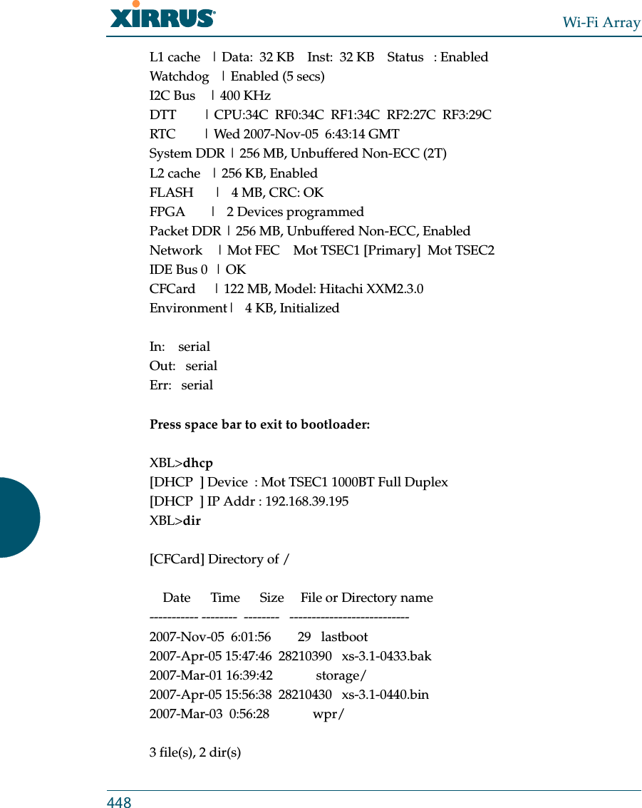 Wi-Fi Array448L1 cache   | Data:  32 KB    Inst:  32 KB    Status   : EnabledWatchdog   | Enabled (5 secs)I2C Bus    | 400 KHzDTT        | CPU:34C  RF0:34C  RF1:34C  RF2:27C  RF3:29CRTC        | Wed 2007-Nov-05  6:43:14 GMTSystem DDR | 256 MB, Unbuffered Non-ECC (2T)L2 cache   | 256 KB, EnabledFLASH      |   4 MB, CRC: OKFPGA       |   2 Devices programmedPacket DDR | 256 MB, Unbuffered Non-ECC, EnabledNetwork    | Mot FEC    Mot TSEC1 [Primary]  Mot TSEC2IDE Bus 0  | OKCFCard     | 122 MB, Model: Hitachi XXM2.3.0Environment|   4 KB, InitializedIn:    serialOut:   serialErr:   serialPress space bar to exit to bootloader: XBL&gt;dhcp[DHCP  ] Device  : Mot TSEC1 1000BT Full Duplex[DHCP  ] IP Addr : 192.168.39.195XBL&gt;dir[CFCard] Directory of /    Date      Time      Size     File or Directory name----------- --------  --------   ---------------------------2007-Nov-05  6:01:56        29   lastboot2007-Apr-05 15:47:46  28210390   xs-3.1-0433.bak2007-Mar-01 16:39:42             storage/2007-Apr-05 15:56:38  28210430   xs-3.1-0440.bin2007-Mar-03  0:56:28             wpr/3 file(s), 2 dir(s)