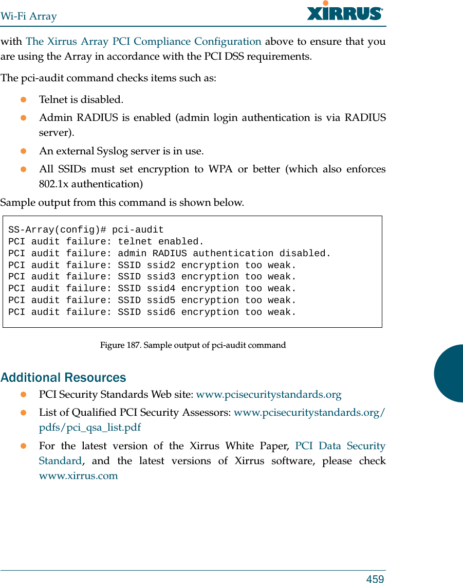 Wi-Fi Array459with The Xirrus Array PCI Compliance Configuration above to ensure that you are using the Array in accordance with the PCI DSS requirements. The pci-audit command checks items such as: Telnet is disabled.Admin RADIUS is enabled (admin login authentication is via RADIUS server).An external Syslog server is in use. All SSIDs must set encryption to WPA or better (which also enforces 802.1x authentication)Sample output from this command is shown below. Figure 187. Sample output of pci-audit commandAdditional Resources PCI Security Standards Web site: www.pcisecuritystandards.orgList of Qualified PCI Security Assessors: www.pcisecuritystandards.org/pdfs/pci_qsa_list.pdfFor the latest version of the Xirrus White Paper, PCI Data Security Standard, and the latest versions of Xirrus software, please check www.xirrus.comSS-Array(config)# pci-auditPCI audit failure: telnet enabled.PCI audit failure: admin RADIUS authentication disabled.PCI audit failure: SSID ssid2 encryption too weak.PCI audit failure: SSID ssid3 encryption too weak.PCI audit failure: SSID ssid4 encryption too weak.PCI audit failure: SSID ssid5 encryption too weak.PCI audit failure: SSID ssid6 encryption too weak.