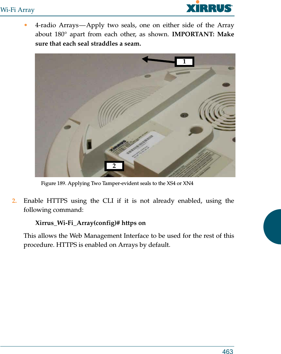 Wi-Fi Array463•4-radio Arrays — Apply two seals, one on either side of the Array about 180° apart from each other, as shown. IMPORTANT: Make sure that each seal straddles a seam. Figure 189. Applying Two Tamper-evident seals to the XS4 or XN42. Enable HTTPS using the CLI if it is not already enabled, using the following command: Xirrus_Wi-Fi_Array(config)# https onThis allows the Web Management Interface to be used for the rest of this procedure. HTTPS is enabled on Arrays by default.12