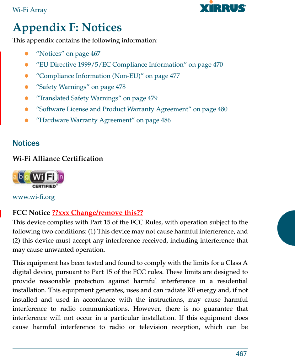 Wi-Fi Array467Appendix F: NoticesThis appendix contains the following information:“Notices” on page 467“EU Directive 1999/5/EC Compliance Information” on page 470“Compliance Information (Non-EU)” on page 477“Safety Warnings” on page 478“Translated Safety Warnings” on page 479“Software License and Product Warranty Agreement” on page 480“Hardware Warranty Agreement” on page 486NoticesWi-Fi Alliance Certificationwww.wi-fi.orgFCC Notice ??xxx Change/remove this??This device complies with Part 15 of the FCC Rules, with operation subject to the following two conditions: (1) This device may not cause harmful interference, and (2) this device must accept any interference received, including interference that may cause unwanted operation.This equipment has been tested and found to comply with the limits for a Class A digital device, pursuant to Part 15 of the FCC rules. These limits are designed to provide reasonable protection against harmful interference in a residential installation. This equipment generates, uses and can radiate RF energy and, if not installed and used in accordance with the instructions, may cause harmful interference to radio communications. However, there is no guarantee that interference will not occur in a particular installation. If this equipment does cause harmful interference to radio or television reception, which can be 