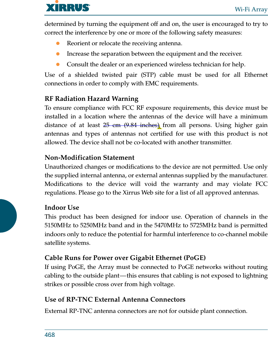 Wi-Fi Array468determined by turning the equipment off and on, the user is encouraged to try to correct the interference by one or more of the following safety measures:Reorient or relocate the receiving antenna.Increase the separation between the equipment and the receiver.Consult the dealer or an experienced wireless technician for help.Use of a shielded twisted pair (STP) cable must be used for all Ethernet connections in order to comply with EMC requirements.RF Radiation Hazard WarningTo ensure compliance with FCC RF exposure requirements, this device must be installed in a location where the antennas of the device will have a minimum distance of at least 25 cm (9.84 inches) from all persons. Using higher gain antennas and types of antennas not certified for use with this product is not allowed. The device shall not be co-located with another transmitter.Non-Modification StatementUnauthorized changes or modifications to the device are not permitted. Use only the supplied internal antenna, or external antennas supplied by the manufacturer. Modifications to the device will void the warranty and may violate FCC regulations. Please go to the Xirrus Web site for a list of all approved antennas.Indoor UseThis product has been designed for indoor use. Operation of channels in the 5150MHz to 5250MHz band and in the 5470MHz to 5725MHz band is permitted indoors only to reduce the potential for harmful interference to co-channel mobile satellite systems. Cable Runs for Power over Gigabit Ethernet (PoGE)If using PoGE, the Array must be connected to PoGE networks without routing cabling to the outside plant — this ensures that cabling is not exposed to lightning strikes or possible cross over from high voltage.Use of RP-TNC External Antenna ConnectorsExternal RP-TNC antenna connectors are not for outside plant connection.