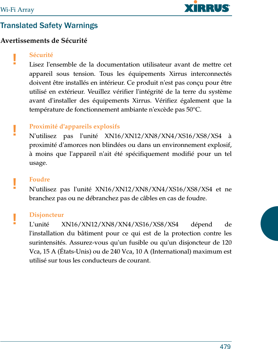 Wi-Fi Array479Translated Safety WarningsAvertissements de Sécurité!SécuritéLisez l&apos;ensemble de la documentation utilisateur avant de mettre cet appareil sous tension. Tous les équipements Xirrus interconnectés doivent être installés en intérieur. Ce produit n&apos;est pas conçu pour être utilisé en extérieur. Veuillez vérifier l&apos;intégrité de la terre du système avant d&apos;installer des équipements Xirrus. Vérifiez également que la température de fonctionnement ambiante n&apos;excède pas 50°C.!Proximité d&apos;appareils explosifsN&apos;utilisez pas l&apos;unité XN16/XN12/XN8/XN4/XS16/XS8/XS4 àproximité d&apos;amorces non blindées ou dans un environnement explosif, à moins que l&apos;appareil n&apos;ait été spécifiquement modifié pour un tel usage.!FoudreN&apos;utilisez pas l&apos;unité XN16/XN12/XN8/XN4/XS16/XS8/XS4 et ne branchez pas ou ne débranchez pas de câbles en cas de foudre.!DisjoncteurL&apos;unité XN16/XN12/XN8/XN4/XS16/XS8/XS4 dépend de l&apos;installation du bâtiment pour ce qui est de la protection contre les surintensités. Assurez-vous qu&apos;un fusible ou qu&apos;un disjoncteur de 120 Vca, 15 A (États-Unis) ou de 240 Vca, 10 A (International) maximum est utilisé sur tous les conducteurs de courant.