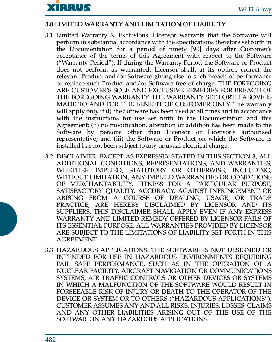 Wi-Fi Array4823.0 LIMITED WARRANTY AND LIMITATION OF LIABILITY 3.1 Limited Warranty &amp; Exclusions. Licensor warrants that the Software will perform in substantial accordance with the specifications therefore set forth in the Documentation for a period of ninety [90] days after Customer&apos;s acceptance of the terms of this Agreement with respect to the Software (“Warranty Period”). If during the Warranty Period the Software or Product does not perform as warranted, Licensor shall, at its option, correct the relevant Product and/or Software giving rise to such breach of performance or replace such Product and/or Software free of charge. THE FOREGOING ARE CUSTOMER&apos;S SOLE AND EXCLUSIVE REMEDIES FOR BREACH OF THE FOREGOING WARRANTY. THE WARRANTY SET FORTH ABOVE IS MADE TO AND FOR THE BENEFIT OF CUSTOMER ONLY. The warranty will apply only if (i) the Software has been used at all times and in accordance with the instructions for use set forth in the Documentation and this Agreement; (ii) no modification, alteration or addition has been made to the Software by persons other than Licensor or Licensor&apos;s authorized representative; and (iii) the Software or Product on which the Software is installed has not been subject to any unusual electrical charge. 3.2  DISCLAIMER. EXCEPT AS EXPRESSLY STATED IN THIS SECTION 3, ALL ADDITIONAL CONDITIONS, REPRESENTATIONS, AND WARRANTIES, WHETHER IMPLIED, STATUTORY OR OTHERWISE, INCLUDING, WITHOUT LIMITATION, ANY IMPLIED WARRANTIES OR CONDITIONS OF MERCHANTABILITY, FITNESS FOR A PARTICULAR PURPOSE, SATISFACTORY QUALITY, ACCURACY, AGAINST INFRINGEMENT OR ARISING FROM A COURSE OF DEALING, USAGE, OR TRADE PRACTICE, ARE HEREBY DISCLAIMED BY LICENSOR AND ITS SUPPLIERS. THIS DISCLAIMER SHALL APPLY EVEN IF ANY EXPRESS WARRANTY AND LIMITED REMEDY OFFERED BY LICENSOR FAILS OF ITS ESSENTIAL PURPOSE. ALL WARRANTIES PROVIDED BY LICENSOR ARE SUBJECT TO THE LIMITATIONS OF LIABILITY SET FORTH IN THIS AGREEMENT. 3.3 HAZARDOUS APPLICATIONS. THE SOFTWARE IS NOT DESIGNED OR INTENDED FOR USE IN HAZARDOUS ENVIRONMENTS REQUIRING FAIL SAFE PERFORMANCE, SUCH AS IN THE OPERATION OF A NUCLEAR FACILITY, AIRCRAFT NAVIGATION OR COMMUNICATIONS SYSTEMS, AIR TRAFFIC CONTROLS OR OTHER DEVICES OR SYSTEMS IN WHICH A MALFUNCTION OF THE SOFTWARE WOULD RESULT IN FORSEEABLE RISK OF INJURY OR DEATH TO THE OPERATOR OF THE DEVICE OR SYSTEM OR TO OTHERS (“HAZARDOUS APPLICATIONS”). CUSTOMER ASSUMES ANY AND ALL RISKS, INJURIES, LOSSES, CLAIMS AND ANY OTHER LIABILITIES ARISING OUT OF THE USE OF THE SOFTWARE IN ANY HAZARDOUS APPLICATIONS. 