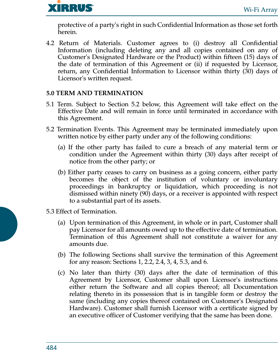 Wi-Fi Array484protective of a party&apos;s right in such Confidential Information as those set forth herein. 4.2 Return of Materials. Customer agrees to (i) destroy all Confidential Information (including deleting any and all copies contained on any of Customer&apos;s Designated Hardware or the Product) within fifteen (15) days of the date of termination of this Agreement or (ii) if requested by Licensor, return, any Confidential Information to Licensor within thirty (30) days of Licensor&apos;s written request. 5.0 TERM AND TERMINATION 5.1 Term. Subject to Section 5.2 below, this Agreement will take effect on the Effective Date and will remain in force until terminated in accordance with this Agreement. 5.2 Termination Events. This Agreement may be terminated immediately upon written notice by either party under any of the following conditions: (a) If the other party has failed to cure a breach of any material term or condition under the Agreement within thirty (30) days after receipt of notice from the other party; or (b) Either party ceases to carry on business as a going concern, either party becomes the object of the institution of voluntary or involuntary proceedings in bankruptcy or liquidation, which proceeding is not dismissed within ninety (90) days, or a receiver is appointed with respect to a substantial part of its assets. 5.3 Effect of Termination. (a)  Upon termination of this Agreement, in whole or in part, Customer shall pay Licensor for all amounts owed up to the effective date of termination. Termination of this Agreement shall not constitute a waiver for any amounts due. (b)  The following Sections shall survive the termination of this Agreement for any reason: Sections 1, 2.2, 2.4, 3, 4, 5.3, and 6. (c) No later than thirty (30) days after the date of termination of this Agreement by Licensor, Customer shall upon Licensor&apos;s instructions either return the Software and all copies thereof; all Documentation relating thereto in its possession that is in tangible form or destroy the same (including any copies thereof contained on Customer&apos;s Designated Hardware). Customer shall furnish Licensor with a certificate signed by an executive officer of Customer verifying that the same has been done. 