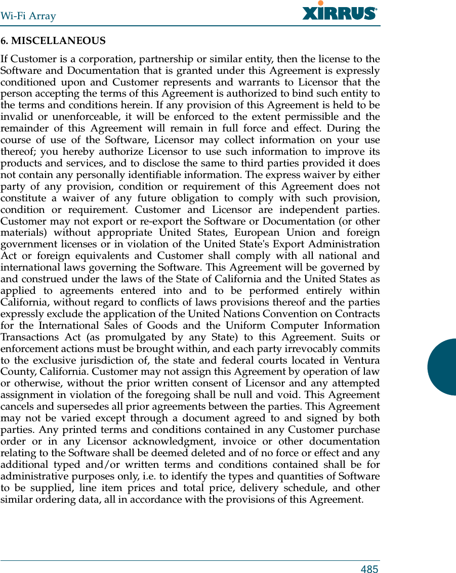 Wi-Fi Array4856. MISCELLANEOUS If Customer is a corporation, partnership or similar entity, then the license to the Software and Documentation that is granted under this Agreement is expressly conditioned upon and Customer represents and warrants to Licensor that the person accepting the terms of this Agreement is authorized to bind such entity to the terms and conditions herein. If any provision of this Agreement is held to be invalid or unenforceable, it will be enforced to the extent permissible and the remainder of this Agreement will remain in full force and effect. During the course of use of the Software, Licensor may collect information on your use thereof; you hereby authorize Licensor to use such information to improve its products and services, and to disclose the same to third parties provided it does not contain any personally identifiable information. The express waiver by either party of any provision, condition or requirement of this Agreement does not constitute a waiver of any future obligation to comply with such provision, condition or requirement. Customer and Licensor are independent parties. Customer may not export or re-export the Software or Documentation (or other materials) without appropriate United States, European Union and foreign government licenses or in violation of the United State&apos;s Export Administration Act or foreign equivalents and Customer shall comply with all national and international laws governing the Software. This Agreement will be governed by and construed under the laws of the State of California and the United States as applied to agreements entered into and to be performed entirely within California, without regard to conflicts of laws provisions thereof and the parties expressly exclude the application of the United Nations Convention on Contracts for the International Sales of Goods and the Uniform Computer Information Transactions Act (as promulgated by any State) to this Agreement. Suits or enforcement actions must be brought within, and each party irrevocably commits to the exclusive jurisdiction of, the state and federal courts located in Ventura County, California. Customer may not assign this Agreement by operation of law or otherwise, without the prior written consent of Licensor and any attempted assignment in violation of the foregoing shall be null and void. This Agreement cancels and supersedes all prior agreements between the parties. This Agreement may not be varied except through a document agreed to and signed by both parties. Any printed terms and conditions contained in any Customer purchase order or in any Licensor acknowledgment, invoice or other documentation relating to the Software shall be deemed deleted and of no force or effect and any additional typed and/or written terms and conditions contained shall be for administrative purposes only, i.e. to identify the types and quantities of Software to be supplied, line item prices and total price, delivery schedule, and other similar ordering data, all in accordance with the provisions of this Agreement.