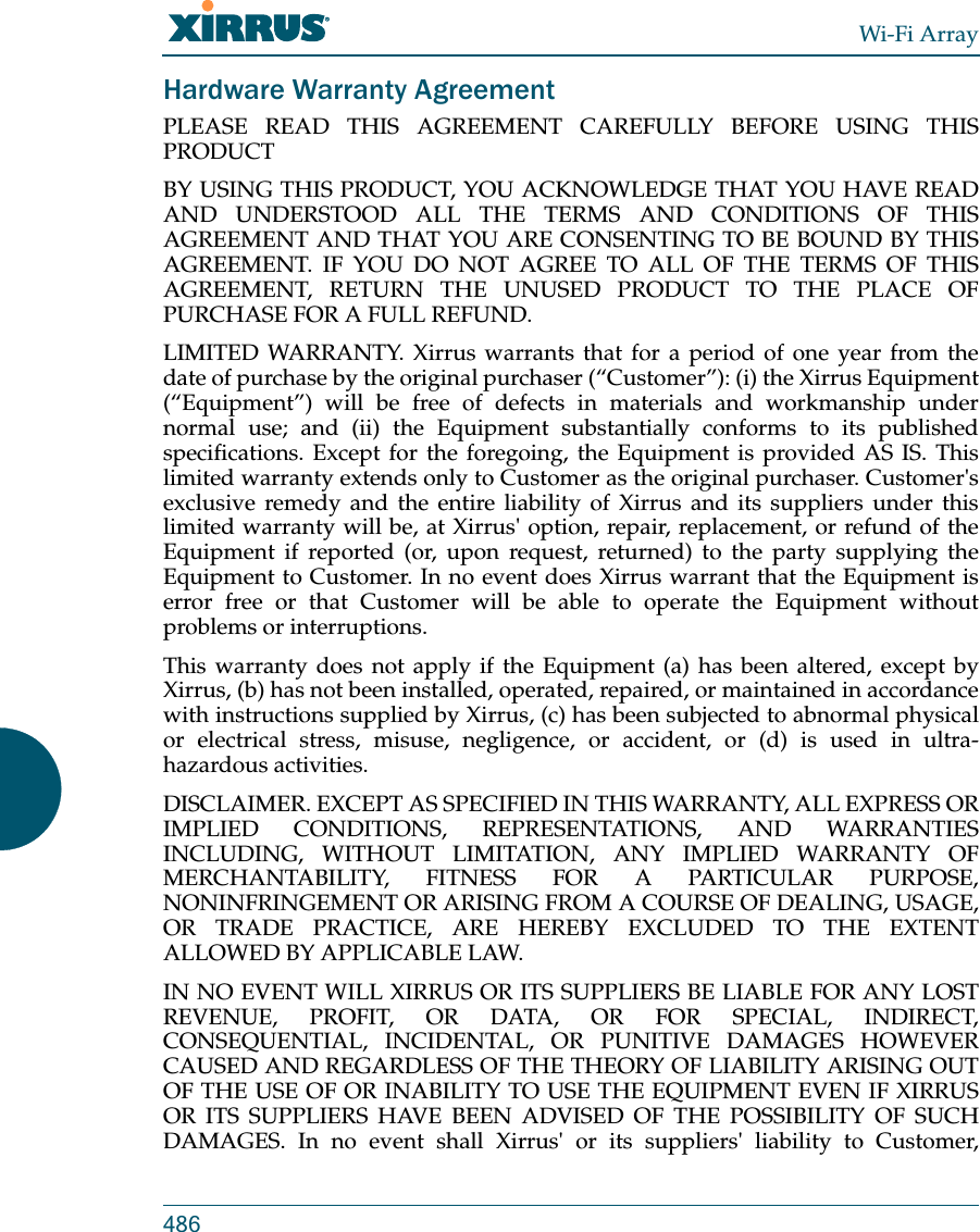 Wi-Fi Array486Hardware Warranty AgreementPLEASE READ THIS AGREEMENT CAREFULLY BEFORE USING THIS PRODUCTBY USING THIS PRODUCT, YOU ACKNOWLEDGE THAT YOU HAVE READ AND UNDERSTOOD ALL THE TERMS AND CONDITIONS OF THIS AGREEMENT AND THAT YOU ARE CONSENTING TO BE BOUND BY THIS AGREEMENT. IF YOU DO NOT AGREE TO ALL OF THE TERMS OF THIS AGREEMENT, RETURN THE UNUSED PRODUCT TO THE PLACE OF PURCHASE FOR A FULL REFUND.LIMITED WARRANTY. Xirrus warrants that for a period of one year from the date of purchase by the original purchaser (“Customer”): (i) the Xirrus Equipment (“Equipment”) will be free of defects in materials and workmanship under normal use; and (ii) the Equipment substantially conforms to its published specifications. Except for the foregoing, the Equipment is provided AS IS. This limited warranty extends only to Customer as the original purchaser. Customer&apos;s exclusive remedy and the entire liability of Xirrus and its suppliers under this limited warranty will be, at Xirrus&apos; option, repair, replacement, or refund of the Equipment if reported (or, upon request, returned) to the party supplying the Equipment to Customer. In no event does Xirrus warrant that the Equipment is error free or that Customer will be able to operate the Equipment without problems or interruptions. This warranty does not apply if the Equipment (a) has been altered, except by Xirrus, (b) has not been installed, operated, repaired, or maintained in accordance with instructions supplied by Xirrus, (c) has been subjected to abnormal physical or electrical stress, misuse, negligence, or accident, or (d) is used in ultra-hazardous activities. DISCLAIMER. EXCEPT AS SPECIFIED IN THIS WARRANTY, ALL EXPRESS OR IMPLIED CONDITIONS, REPRESENTATIONS, AND WARRANTIES INCLUDING, WITHOUT LIMITATION, ANY IMPLIED WARRANTY OF MERCHANTABILITY, FITNESS FOR A PARTICULAR PURPOSE, NONINFRINGEMENT OR ARISING FROM A COURSE OF DEALING, USAGE, OR TRADE PRACTICE, ARE HEREBY EXCLUDED TO THE EXTENT ALLOWED BY APPLICABLE LAW. IN NO EVENT WILL XIRRUS OR ITS SUPPLIERS BE LIABLE FOR ANY LOST REVENUE, PROFIT, OR DATA, OR FOR SPECIAL, INDIRECT, CONSEQUENTIAL, INCIDENTAL, OR PUNITIVE DAMAGES HOWEVER CAUSED AND REGARDLESS OF THE THEORY OF LIABILITY ARISING OUT OF THE USE OF OR INABILITY TO USE THE EQUIPMENT EVEN IF XIRRUS OR ITS SUPPLIERS HAVE BEEN ADVISED OF THE POSSIBILITY OF SUCH DAMAGES. In no event shall Xirrus&apos; or its suppliers&apos; liability to Customer, 