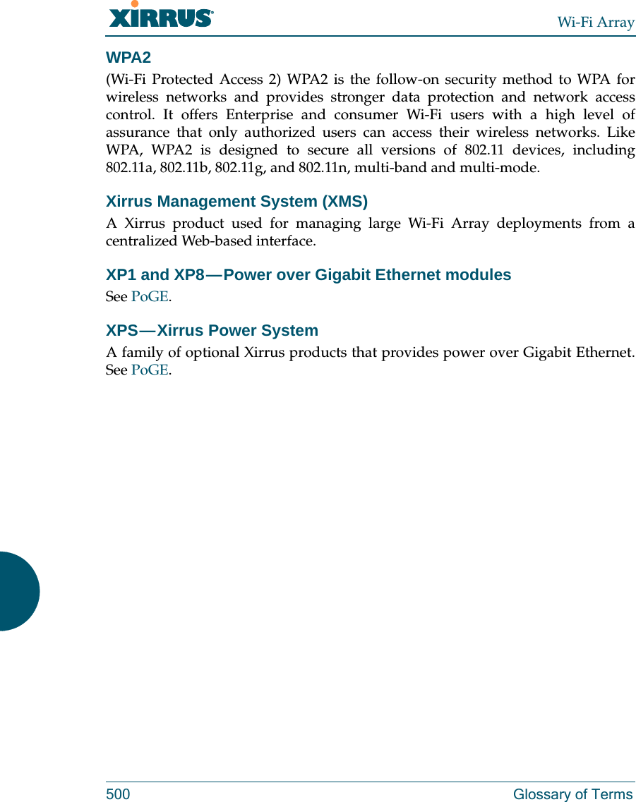 Wi-Fi Array500 Glossary of TermsWPA2 (Wi-Fi Protected Access 2) WPA2 is the follow-on security method to WPA for wireless networks and provides stronger data protection and network access control. It offers Enterprise and consumer Wi-Fi users with a high level of assurance that only authorized users can access their wireless networks. Like WPA, WPA2 is designed to secure all versions of 802.11 devices, including 802.11a, 802.11b, 802.11g, and 802.11n, multi-band and multi-mode.Xirrus Management System (XMS)A Xirrus product used for managing large Wi-Fi Array deployments from a centralized Web-based interface.XP1 and XP8 — Power over Gigabit Ethernet modulesSee PoGE.XPS — Xirrus  Power  System A family of optional Xirrus products that provides power over Gigabit Ethernet. See PoGE. 