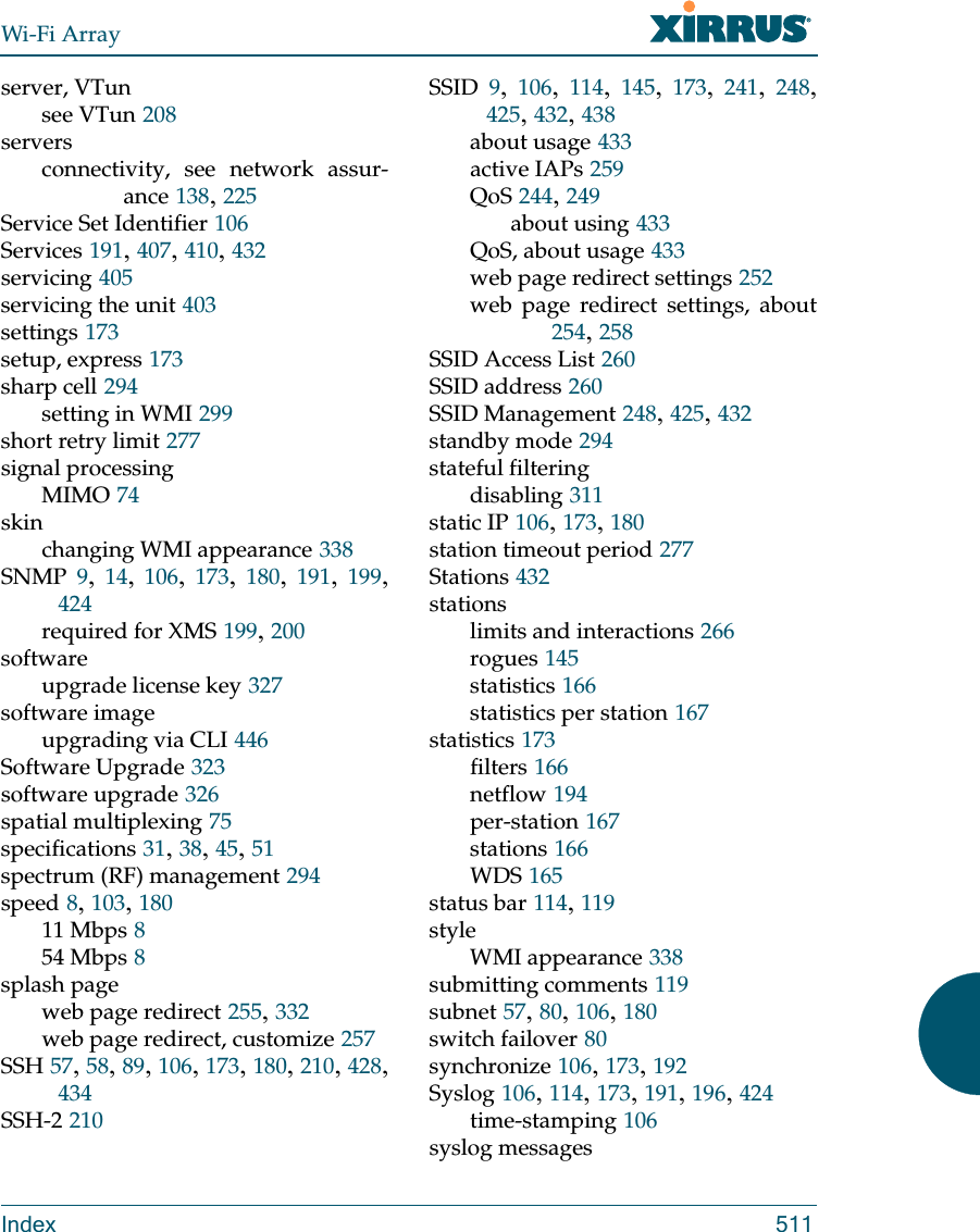 Wi-Fi ArrayIndex 511server, VTunsee VTun 208serversconnectivity, see network assur-ance 138, 225Service Set Identifier 106Services 191, 407, 410, 432servicing 405servicing the unit 403settings 173setup, express 173sharp cell 294setting in WMI 299short retry limit 277signal processingMIMO 74skinchanging WMI appearance 338SNMP 9,  14,  106,  173,  180,  191,  199, 424required for XMS 199, 200softwareupgrade license key 327software imageupgrading via CLI 446Software Upgrade 323software upgrade 326spatial multiplexing 75specifications 31, 38, 45, 51spectrum (RF) management 294speed 8, 103, 18011 Mbps 854 Mbps 8splash pageweb page redirect 255, 332web page redirect, customize 257SSH 57, 58, 89, 106, 173, 180, 210, 428, 434SSH-2 210SSID 9,  106,  114,  145,  173,  241,  248, 425, 432, 438about usage 433active IAPs 259QoS 244, 249about using 433QoS, about usage 433web page redirect settings 252web page redirect settings, about254, 258SSID Access List 260SSID address 260SSID Management 248, 425, 432standby mode 294stateful filteringdisabling 311static IP 106, 173, 180station timeout period 277Stations 432stationslimits and interactions 266rogues 145statistics 166statistics per station 167statistics 173filters 166netflow 194per-station 167stations 166WDS 165status bar 114, 119styleWMI appearance 338submitting comments 119subnet 57, 80, 106, 180switch failover 80synchronize 106, 173, 192Syslog 106, 114, 173, 191, 196, 424time-stamping 106syslog messages