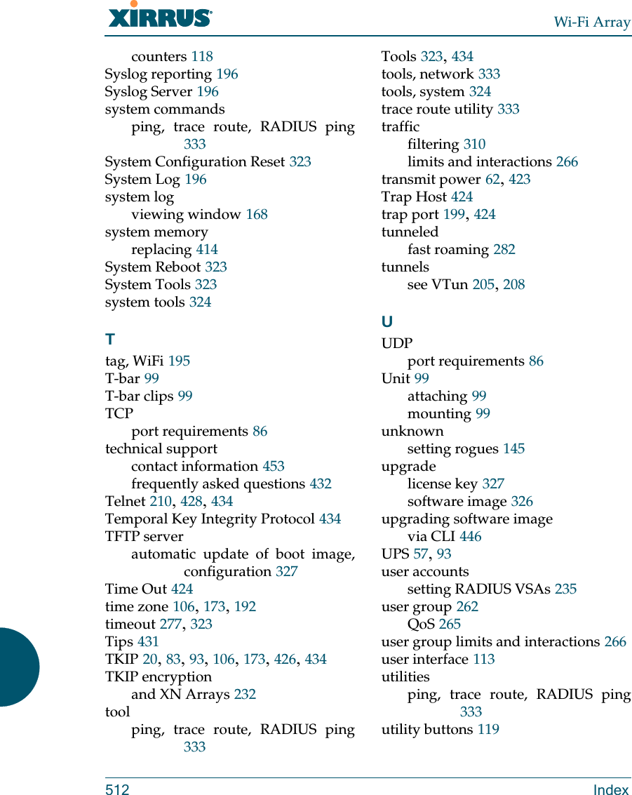 Wi-Fi Array512 Indexcounters 118Syslog reporting 196Syslog Server 196system commandsping, trace route, RADIUS ping333System Configuration Reset 323System Log 196system logviewing window 168system memoryreplacing 414System Reboot 323System Tools 323system tools 324Ttag, WiFi 195T-bar 99T-bar clips 99TCPport requirements 86technical supportcontact information 453frequently asked questions 432Telnet 210, 428, 434Temporal Key Integrity Protocol 434TFTP serverautomatic update of boot image, configuration 327Time Out 424time zone 106, 173, 192timeout 277, 323Tips 431TKIP 20, 83, 93, 106, 173, 426, 434TKIP encryptionand XN Arrays 232toolping, trace route, RADIUS ping333Tools 323, 434tools, network 333tools, system 324trace route utility 333trafficfiltering 310limits and interactions 266transmit power 62, 423Trap Host 424trap port 199, 424tunneledfast roaming 282tunnelssee VTun 205, 208UUDPport requirements 86Unit 99attaching 99mounting 99unknownsetting rogues 145upgradelicense key 327software image 326upgrading software imagevia CLI 446UPS 57, 93user accountssetting RADIUS VSAs 235user group 262QoS 265user group limits and interactions 266user interface 113utilitiesping, trace route, RADIUS ping333utility buttons 119