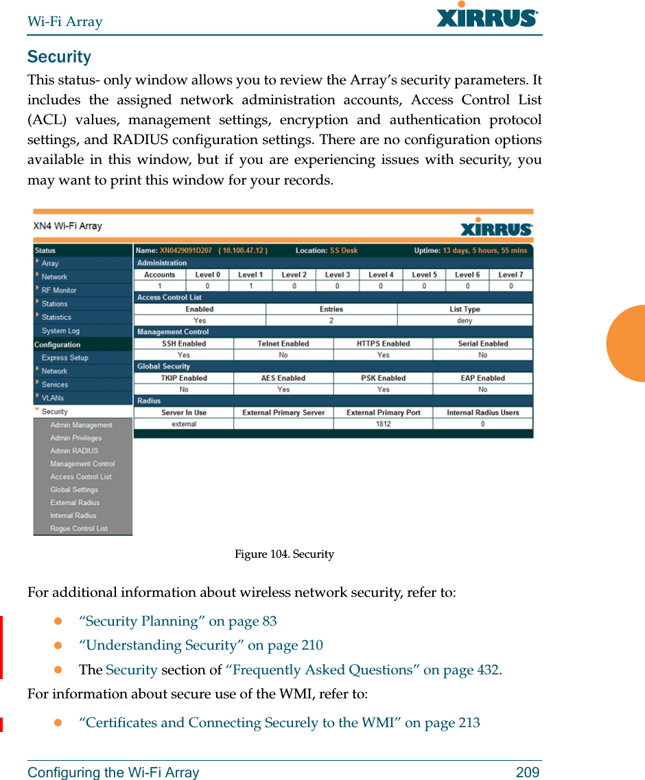 Wi-Fi ArrayConfiguring the Wi-Fi Array 209SecurityThis status- only window allows you to review the Array’s security parameters. It includes the assigned network administration accounts, Access Control List (ACL) values, management settings, encryption and authentication protocol settings, and RADIUS configuration settings. There are no configuration options available in this window, but if you are experiencing issues with security, you may want to print this window for your records.Figure 104. Security For additional information about wireless network security, refer to:“Security Planning” on page 83“Understanding Security” on page 210The Security section of “Frequently Asked Questions” on page 432.For information about secure use of the WMI, refer to:“Certificates and Connecting Securely to the WMI” on page 213