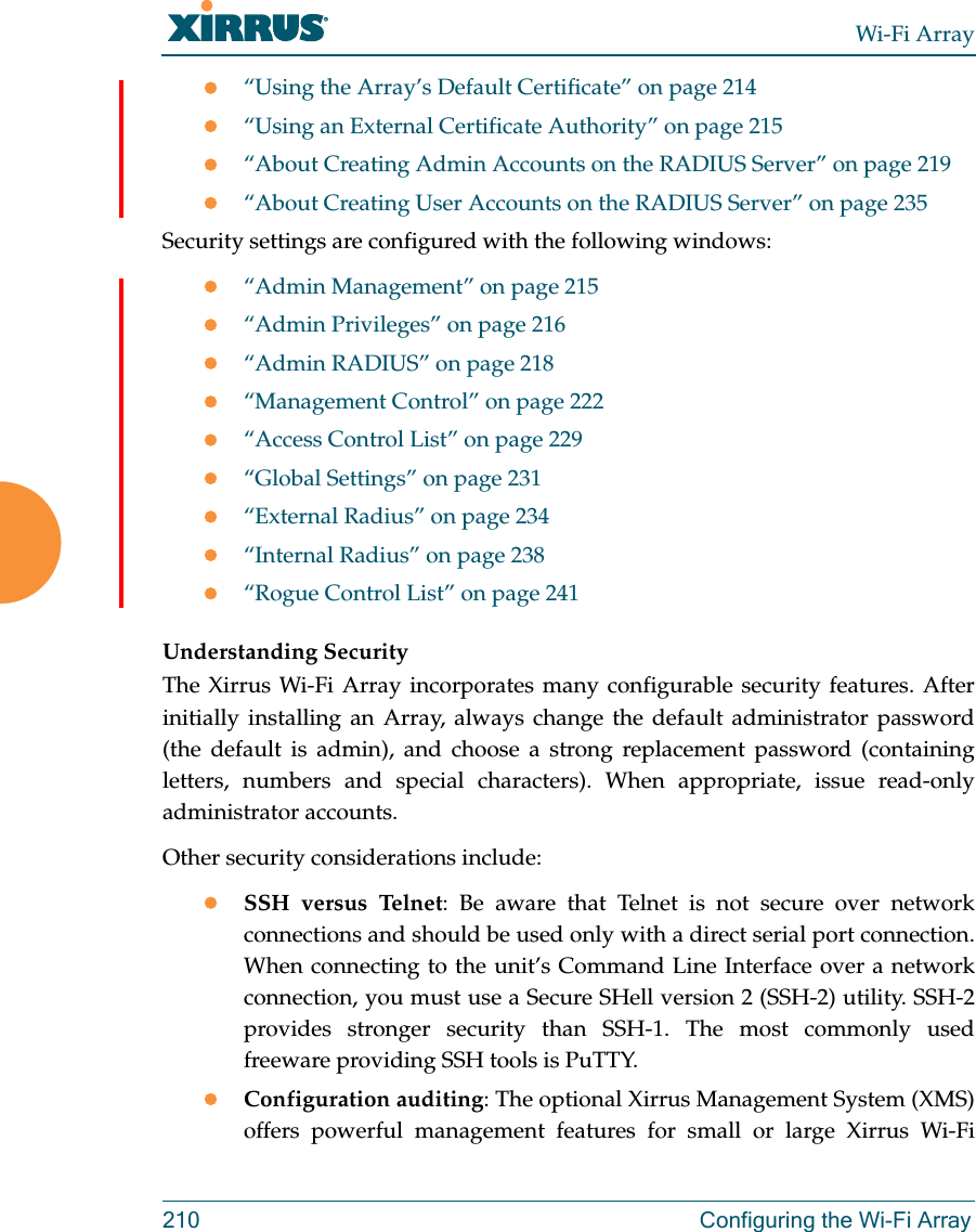 Wi-Fi Array210 Configuring the Wi-Fi Array“Using the Array’s Default Certificate” on page 214“Using an External Certificate Authority” on page 215“About Creating Admin Accounts on the RADIUS Server” on page 219“About Creating User Accounts on the RADIUS Server” on page 235Security settings are configured with the following windows:“Admin Management” on page 215“Admin Privileges” on page 216“Admin RADIUS” on page 218“Management Control” on page 222“Access Control List” on page 229“Global Settings” on page 231“External Radius” on page 234“Internal Radius” on page 238“Rogue Control List” on page 241 Understanding SecurityThe Xirrus Wi-Fi Array incorporates many configurable security features. After initially installing an Array, always change the default administrator password (the default is admin), and choose a strong replacement password (containing letters, numbers and special characters). When appropriate, issue read-only administrator accounts.Other security considerations include:SSH versus Telnet: Be aware that Telnet is not secure over network connections and should be used only with a direct serial port connection. When connecting to the unit’s Command Line Interface over a network connection, you must use a Secure SHell version 2 (SSH-2) utility. SSH-2 provides stronger security than SSH-1. The most commonly used freeware providing SSH tools is PuTTY.Configuration auditing: The optional Xirrus Management System (XMS) offers powerful management features for small or large Xirrus Wi-Fi 