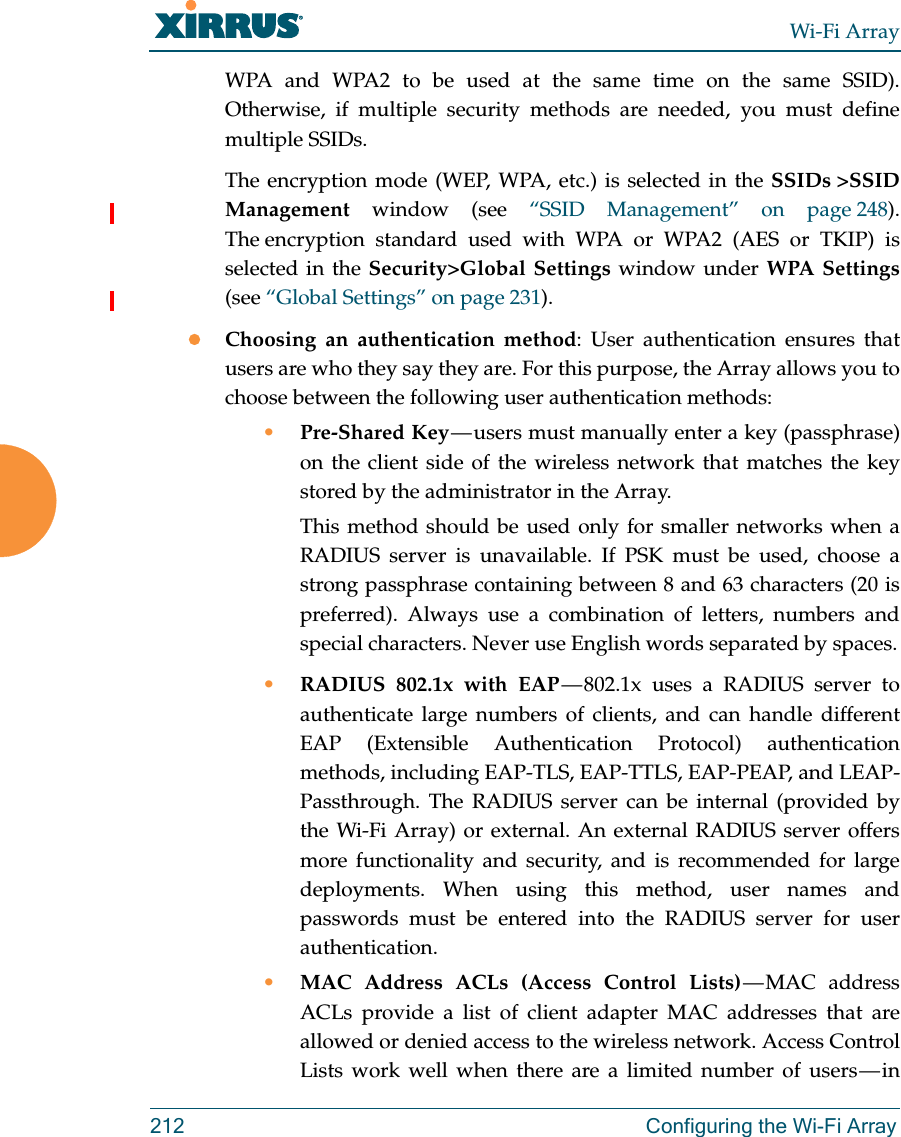 Wi-Fi Array212 Configuring the Wi-Fi ArrayWPA and WPA2 to be used at the same time on the same SSID).Otherwise, if multiple security methods are needed, you must define multiple SSIDs.The encryption mode (WEP, WPA, etc.) is selected in the SSIDs &gt;SSID Management window (see “SSID Management” on page 248). The encryption standard used with WPA or WPA2 (AES or TKIP) is selected in the Security&gt;Global Settings window under WPA Settings(see “Global Settings” on page 231). Choosing an authentication method: User authentication ensures that users are who they say they are. For this purpose, the Array allows you to choose between the following user authentication methods:•Pre-Shared Key — users must manually enter a key (passphrase) on the client side of the wireless network that matches the key stored by the administrator in the Array.This method should be used only for smaller networks when a RADIUS server is unavailable. If PSK must be used, choose a strong passphrase containing between 8 and 63 characters (20 is preferred). Always use a combination of letters, numbers and special characters. Never use English words separated by spaces.•RADIUS 802.1x with EAP — 802.1x uses a RADIUS server to authenticate large numbers of clients, and can handle different EAP (Extensible Authentication Protocol) authentication methods, including EAP-TLS, EAP-TTLS, EAP-PEAP, and LEAP-Passthrough. The RADIUS server can be internal (provided by the Wi-Fi Array) or external. An external RADIUS server offers more functionality and security, and is recommended for large deployments. When using this method, user names and passwords must be entered into the RADIUS server for user authentication.•MAC Address ACLs (Access Control Lists) — MAC  address ACLs provide a list of client adapter MAC addresses that are allowed or denied access to the wireless network. Access Control Lists work well when there are a limited number of users — in 